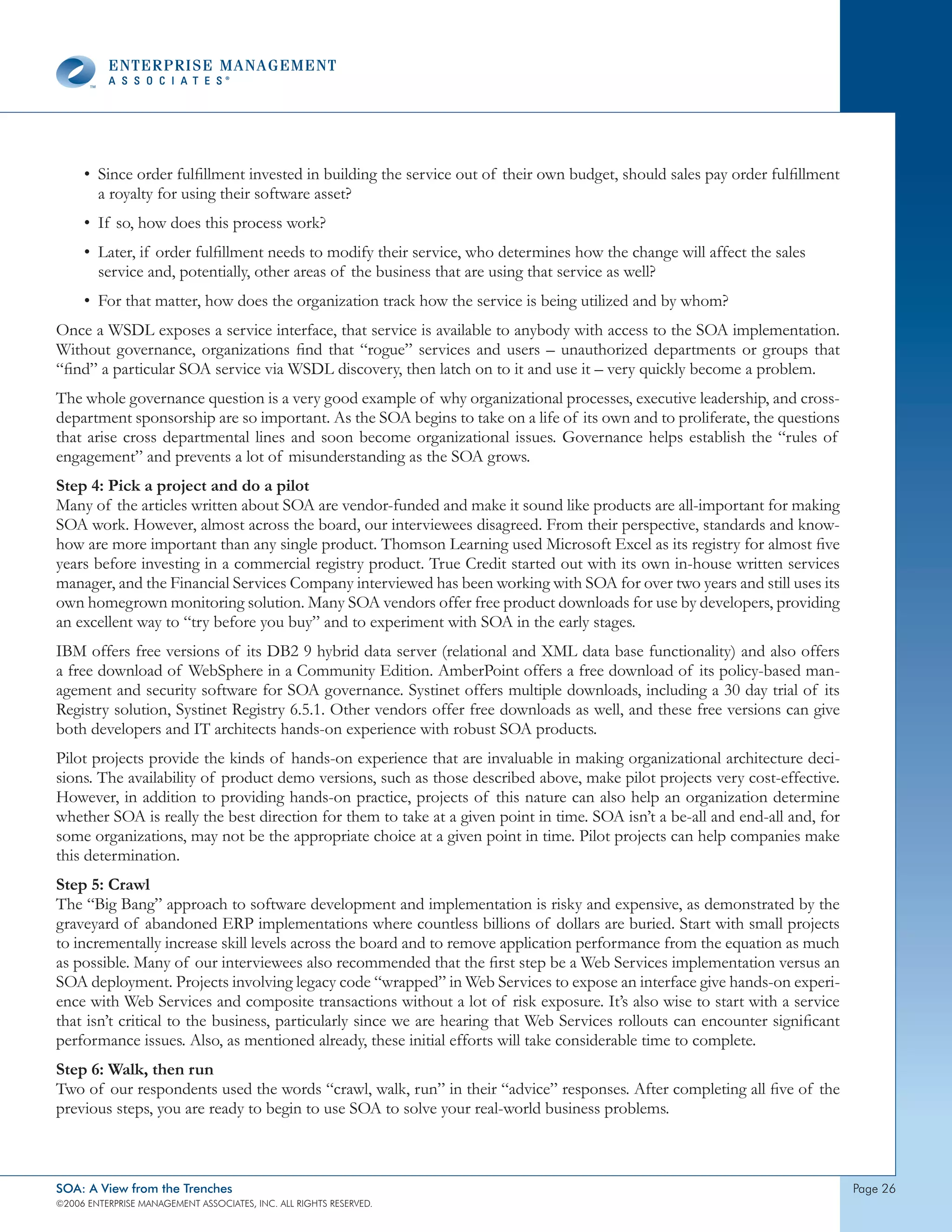 • Since order fulfillment invested in building the service out of their own budget, should sales pay order fulfillment
       a royalty for using their software asset?
     • If so, how does this process work?
     • Later, if order fulfillment needs to modify their service, who determines how the change will affect the sales
       service and, potentially, other areas of the business that are using that service as well?
     • For that matter, how does the organization track how the service is being utilized and by whom?
Once a WSDL exposes a service interface, that service is available to anybody with access to the SOA implementation.
Without governance, organizations find that “rogue” services and users – unauthorized departments or groups that
“find” a particular SOA service via WSDL discovery, then latch on to it and use it – very quickly become a problem.
The whole governance question is a very good example of why organizational processes, executive leadership, and cross-
department sponsorship are so important. As the SOA begins to take on a life of its own and to proliferate, the questions
that arise cross departmental lines and soon become organizational issues. Governance helps establish the “rules of
engagement” and prevents a lot of misunderstanding as the SOA grows.
Step 4: Pick a project and do a pilot
Many of the articles written about SOA are vendor-funded and make it sound like products are all-important for making
SOA work. However, almost across the board, our interviewees disagreed. From their perspective, standards and know-
how are more important than any single product. Thomson Learning used Microsoft Excel as its registry for almost five
years before investing in a commercial registry product. True Credit started out with its own in-house written services
manager, and the Financial Services Company interviewed has been working with SOA for over two years and still uses its
own homegrown monitoring solution. Many SOA vendors offer free product downloads for use by developers, providing
an excellent way to “try before you buy” and to experiment with SOA in the early stages.
IBM offers free versions of its DB2 9 hybrid data server (relational and XML data base functionality) and also offers
a free download of WebSphere in a Community Edition. AmberPoint offers a free download of its policy-based man-
agement and security software for SOA governance. Systinet offers multiple downloads, including a 30 day trial of its
Registry solution, Systinet Registry 6.5.1. Other vendors offer free downloads as well, and these free versions can give
both developers and IT architects hands-on experience with robust SOA products.
Pilot projects provide the kinds of hands-on experience that are invaluable in making organizational architecture deci-
sions. The availability of product demo versions, such as those described above, make pilot projects very cost-effective.
However, in addition to providing hands-on practice, projects of this nature can also help an organization determine
whether SOA is really the best direction for them to take at a given point in time. SOA isn’t a be-all and end-all and, for
some organizations, may not be the appropriate choice at a given point in time. Pilot projects can help companies make
this determination.
Step 5: Crawl
The “Big Bang” approach to software development and implementation is risky and expensive, as demonstrated by the
graveyard of abandoned ERP implementations where countless billions of dollars are buried. Start with small projects
to incrementally increase skill levels across the board and to remove application performance from the equation as much
as possible. Many of our interviewees also recommended that the first step be a Web Services implementation versus an
SOA deployment. Projects involving legacy code “wrapped” in Web Services to expose an interface give hands-on experi-
ence with Web Services and composite transactions without a lot of risk exposure. It’s also wise to start with a service
that isn’t critical to the business, particularly since we are hearing that Web Services rollouts can encounter significant
performance issues. Also, as mentioned already, these initial efforts will take considerable time to complete.
Step 6: Walk, then run
Two of our respondents used the words “crawl, walk, run” in their “advice” responses. After completing all five of the
previous steps, you are ready to begin to use SOA to solve your real-world business problems.



SOA: A View from the Trenches                                                                                                 page 26
©2006 EntERpRIsE MAnAgEMEnt AssocIAtEs, Inc. All RIghts REsERvEd.
 