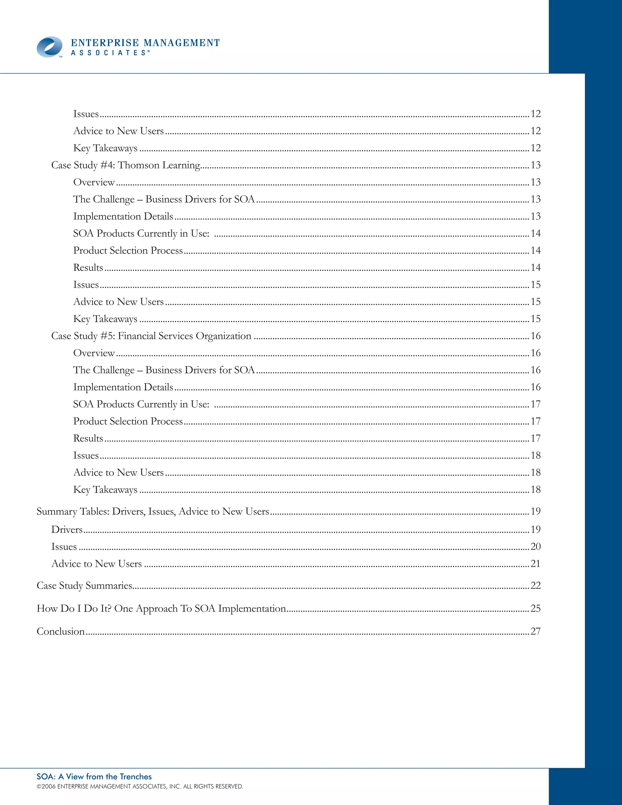 Issues ........................................................................................................................................................................................12
              Advice to New Users ............................................................................................................................................................12
              Key Takeaways .......................................................................................................................................................................12
     Case Study #4: Thomson Learning.............................................................................................................................................13
              Overview .................................................................................................................................................................................13
              The Challenge – Business Drivers for SOA .....................................................................................................................13
              Implementation Details ........................................................................................................................................................13
              SOA Products Currently in Use: .......................................................................................................................................14
              Product Selection Process ....................................................................................................................................................14
              Results ......................................................................................................................................................................................14
              Issues ........................................................................................................................................................................................15
              Advice to New Users ............................................................................................................................................................15
              Key Takeaways .......................................................................................................................................................................15
     Case Study #5: Financial Services Organization ......................................................................................................................16
              Overview .................................................................................................................................................................................16
              The Challenge – Business Drivers for SOA .....................................................................................................................16
              Implementation Details ........................................................................................................................................................16
              SOA Products Currently in Use: .......................................................................................................................................17
              Product Selection Process ....................................................................................................................................................17
              Results ......................................................................................................................................................................................17
              Issues ........................................................................................................................................................................................18
              Advice to New Users ............................................................................................................................................................18
              Key Takeaways .......................................................................................................................................................................18
Summary Tables: Drivers, Issues, Advice to New Users ...............................................................................................................19
     Drivers ...............................................................................................................................................................................................19
     Issues .................................................................................................................................................................................................20
     Advice to New Users .....................................................................................................................................................................21
Case Study Summaries..........................................................................................................................................................................22

How Do I Do It? One Approach To SOA Implementation........................................................................................................25

Conclusion ..............................................................................................................................................................................................27




SOA: A View from the Trenches
©2006 EntERpRIsE MAnAgEMEnt AssocIAtEs, Inc. All RIghts REsERvEd.
 