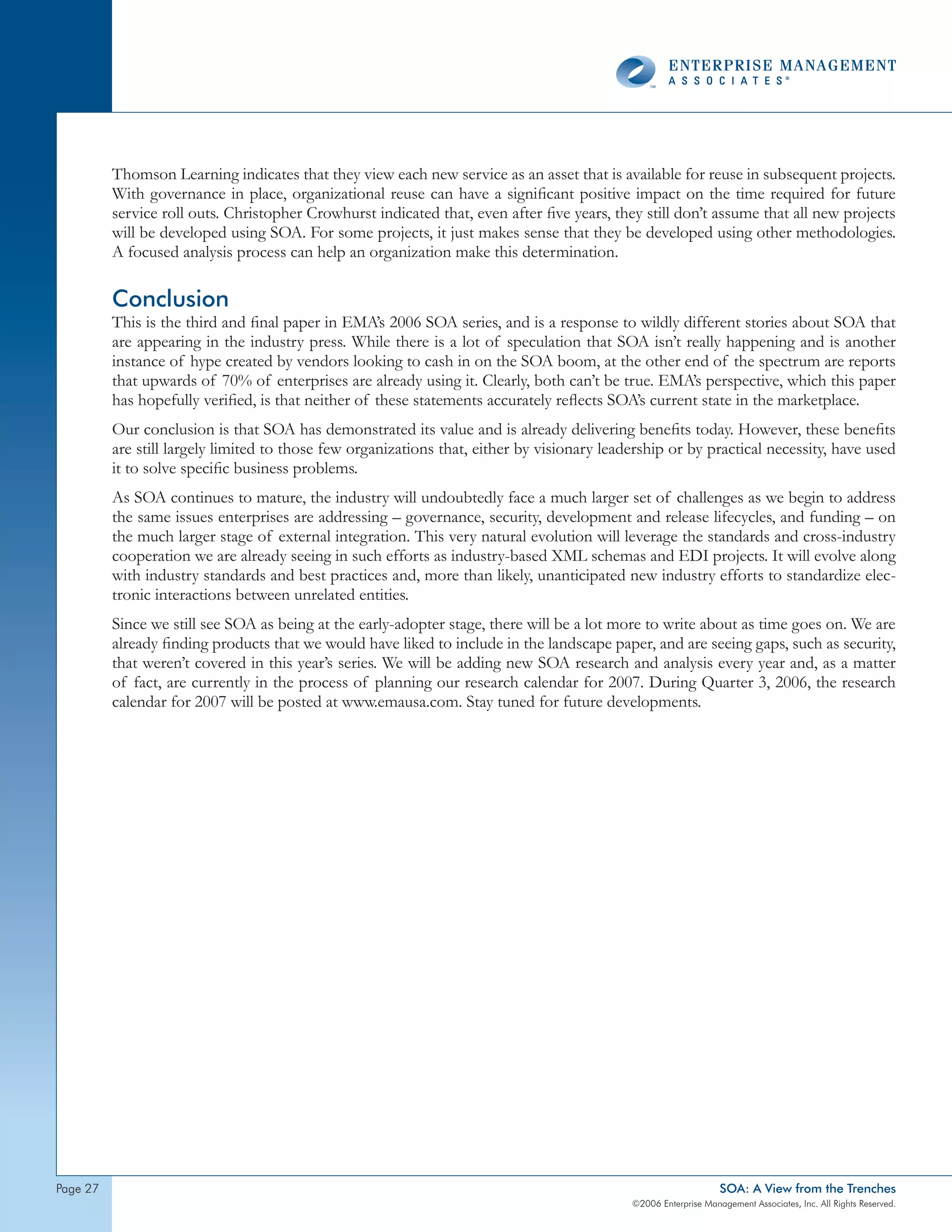 Thomson Learning indicates that they view each new service as an asset that is available for reuse in subsequent projects.
          With governance in place, organizational reuse can have a significant positive impact on the time required for future
          service roll outs. Christopher Crowhurst indicated that, even after five years, they still don’t assume that all new projects
          will be developed using SOA. For some projects, it just makes sense that they be developed using other methodologies.
          A focused analysis process can help an organization make this determination.

          Conclusion
          This is the third and final paper in EMA’s 2006 SOA series, and is a response to wildly different stories about SOA that
          are appearing in the industry press. While there is a lot of speculation that SOA isn’t really happening and is another
          instance of hype created by vendors looking to cash in on the SOA boom, at the other end of the spectrum are reports
          that upwards of 70% of enterprises are already using it. Clearly, both can’t be true. EMA’s perspective, which this paper
          has hopefully verified, is that neither of these statements accurately reflects SOA’s current state in the marketplace.
          Our conclusion is that SOA has demonstrated its value and is already delivering benefits today. However, these benefits
          are still largely limited to those few organizations that, either by visionary leadership or by practical necessity, have used
          it to solve specific business problems.
          As SOA continues to mature, the industry will undoubtedly face a much larger set of challenges as we begin to address
          the same issues enterprises are addressing – governance, security, development and release lifecycles, and funding – on
          the much larger stage of external integration. This very natural evolution will leverage the standards and cross-industry
          cooperation we are already seeing in such efforts as industry-based XML schemas and EDI projects. It will evolve along
          with industry standards and best practices and, more than likely, unanticipated new industry efforts to standardize elec-
          tronic interactions between unrelated entities.
          Since we still see SOA as being at the early-adopter stage, there will be a lot more to write about as time goes on. We are
          already finding products that we would have liked to include in the landscape paper, and are seeing gaps, such as security,
          that weren’t covered in this year’s series. We will be adding new SOA research and analysis every year and, as a matter
          of fact, are currently in the process of planning our research calendar for 2007. During Quarter 3, 2006, the research
          calendar for 2007 will be posted at www.emausa.com. Stay tuned for future developments.




page 2                                                                                                           SOA: A View from the Trenches
                                                                                             ©2006 Enterprise Management Associates, Inc. All Rights Reserved.
 
