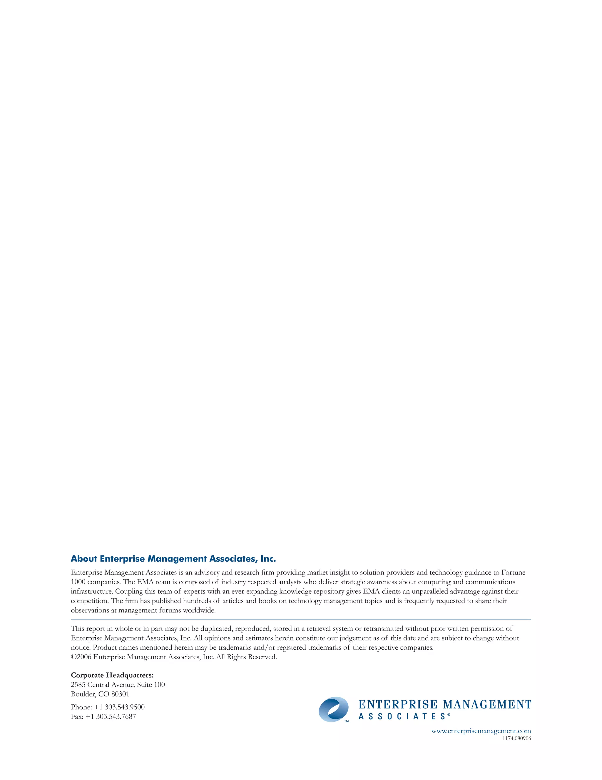 About Enterprise Management Associates, Inc.
Enterprise Management Associates is an advisory and research firm providing market insight to solution providers and technology guidance to Fortune
1000 companies. The EMA team is composed of industry respected analysts who deliver strategic awareness about computing and communications
infrastructure. Coupling this team of experts with an ever-expanding knowledge repository gives EMA clients an unparalleled advantage against their
competition. The firm has published hundreds of articles and books on technology management topics and is frequently requested to share their
observations at management forums worldwide.

This report in whole or in part may not be duplicated, reproduced, stored in a retrieval system or retransmitted without prior written permission of
Enterprise Management Associates, Inc. All opinions and estimates herein constitute our judgement as of this date and are subject to change without
notice. Product names mentioned herein may be trademarks and/or registered trademarks of their respective companies.
©2006 Enterprise Management Associates, Inc. All Rights Reserved.

Corporate Headquarters:
2585 Central Avenue, Suite 100
Boulder, CO 80301
Phone: +1 303.543.9500
Fax: +1 303.543.7687
                                                                                                                       www.enterprisemanagement.com
                                                                                                                                              1174.080906
 