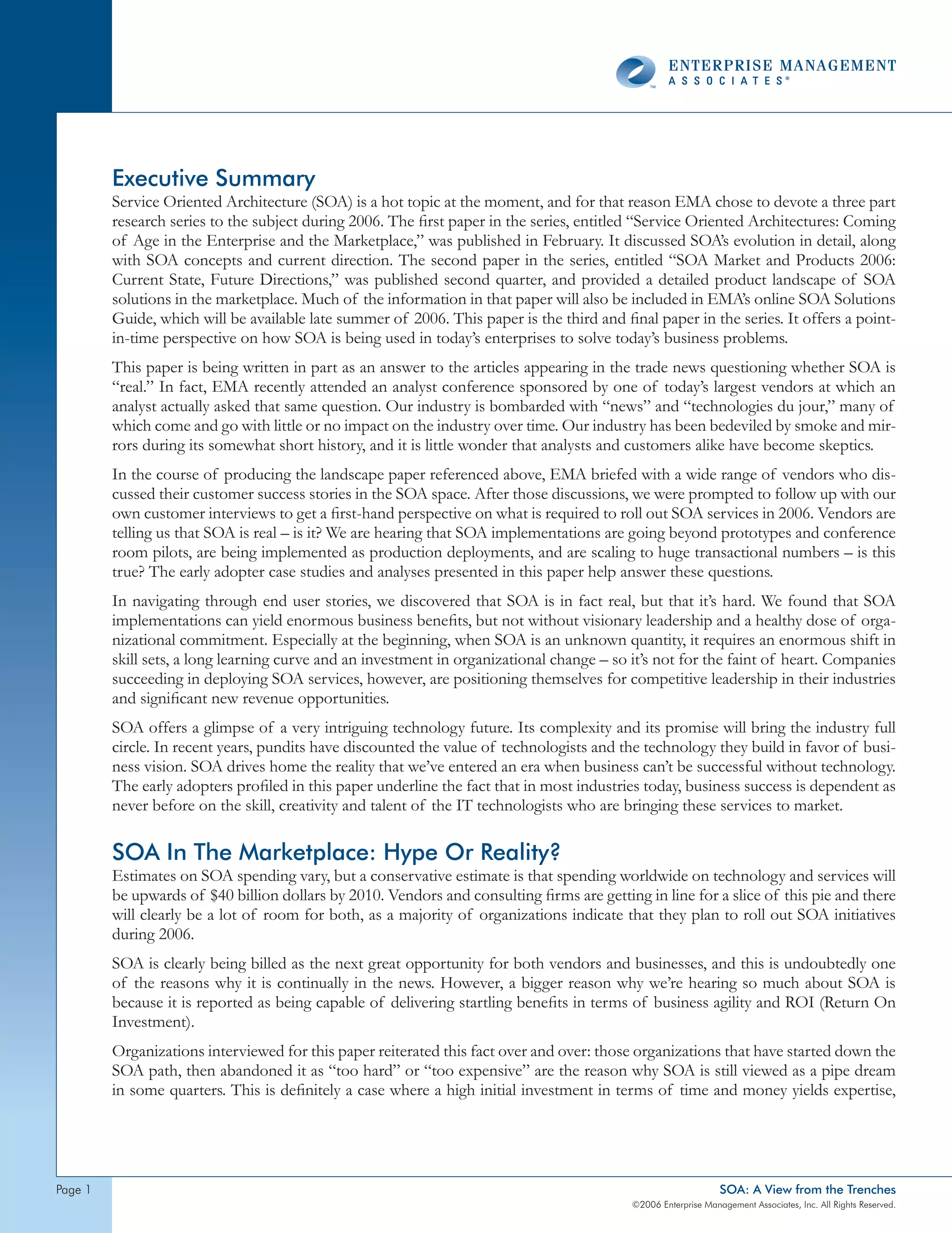 Executive Summary
         Service Oriented Architecture (SOA) is a hot topic at the moment, and for that reason EMA chose to devote a three part
         research series to the subject during 2006. The first paper in the series, entitled “Service Oriented Architectures: Coming
         of Age in the Enterprise and the Marketplace,” was published in February. It discussed SOA’s evolution in detail, along
         with SOA concepts and current direction. The second paper in the series, entitled “SOA Market and Products 2006:
         Current State, Future Directions,” was published second quarter, and provided a detailed product landscape of SOA
         solutions in the marketplace. Much of the information in that paper will also be included in EMA’s online SOA Solutions
         Guide, which will be available late summer of 2006. This paper is the third and final paper in the series. It offers a point-
         in-time perspective on how SOA is being used in today’s enterprises to solve today’s business problems.
         This paper is being written in part as an answer to the articles appearing in the trade news questioning whether SOA is
         “real.” In fact, EMA recently attended an analyst conference sponsored by one of today’s largest vendors at which an
         analyst actually asked that same question. Our industry is bombarded with “news” and “technologies du jour,” many of
         which come and go with little or no impact on the industry over time. Our industry has been bedeviled by smoke and mir-
         rors during its somewhat short history, and it is little wonder that analysts and customers alike have become skeptics.
         In the course of producing the landscape paper referenced above, EMA briefed with a wide range of vendors who dis-
         cussed their customer success stories in the SOA space. After those discussions, we were prompted to follow up with our
         own customer interviews to get a first-hand perspective on what is required to roll out SOA services in 2006. Vendors are
         telling us that SOA is real – is it? We are hearing that SOA implementations are going beyond prototypes and conference
         room pilots, are being implemented as production deployments, and are scaling to huge transactional numbers – is this
         true? The early adopter case studies and analyses presented in this paper help answer these questions.
         In navigating through end user stories, we discovered that SOA is in fact real, but that it’s hard. We found that SOA
         implementations can yield enormous business benefits, but not without visionary leadership and a healthy dose of orga-
         nizational commitment. Especially at the beginning, when SOA is an unknown quantity, it requires an enormous shift in
         skill sets, a long learning curve and an investment in organizational change – so it’s not for the faint of heart. Companies
         succeeding in deploying SOA services, however, are positioning themselves for competitive leadership in their industries
         and significant new revenue opportunities.
         SOA offers a glimpse of a very intriguing technology future. Its complexity and its promise will bring the industry full
         circle. In recent years, pundits have discounted the value of technologists and the technology they build in favor of busi-
         ness vision. SOA drives home the reality that we’ve entered an era when business can’t be successful without technology.
         The early adopters profiled in this paper underline the fact that in most industries today, business success is dependent as
         never before on the skill, creativity and talent of the IT technologists who are bringing these services to market.

         SOA In The Marketplace: Hype Or Reality?
         Estimates on SOA spending vary, but a conservative estimate is that spending worldwide on technology and services will
         be upwards of $40 billion dollars by 2010. Vendors and consulting firms are getting in line for a slice of this pie and there
         will clearly be a lot of room for both, as a majority of organizations indicate that they plan to roll out SOA initiatives
         during 2006.
         SOA is clearly being billed as the next great opportunity for both vendors and businesses, and this is undoubtedly one
         of the reasons why it is continually in the news. However, a bigger reason why we’re hearing so much about SOA is
         because it is reported as being capable of delivering startling benefits in terms of business agility and ROI (Return On
         Investment).
         Organizations interviewed for this paper reiterated this fact over and over: those organizations that have started down the
         SOA path, then abandoned it as “too hard” or “too expensive” are the reason why SOA is still viewed as a pipe dream
         in some quarters. This is definitely a case where a high initial investment in terms of time and money yields expertise,




page                                                                                                           SOA: A View from the Trenches
                                                                                           ©2006 Enterprise Management Associates, Inc. All Rights Reserved.
 