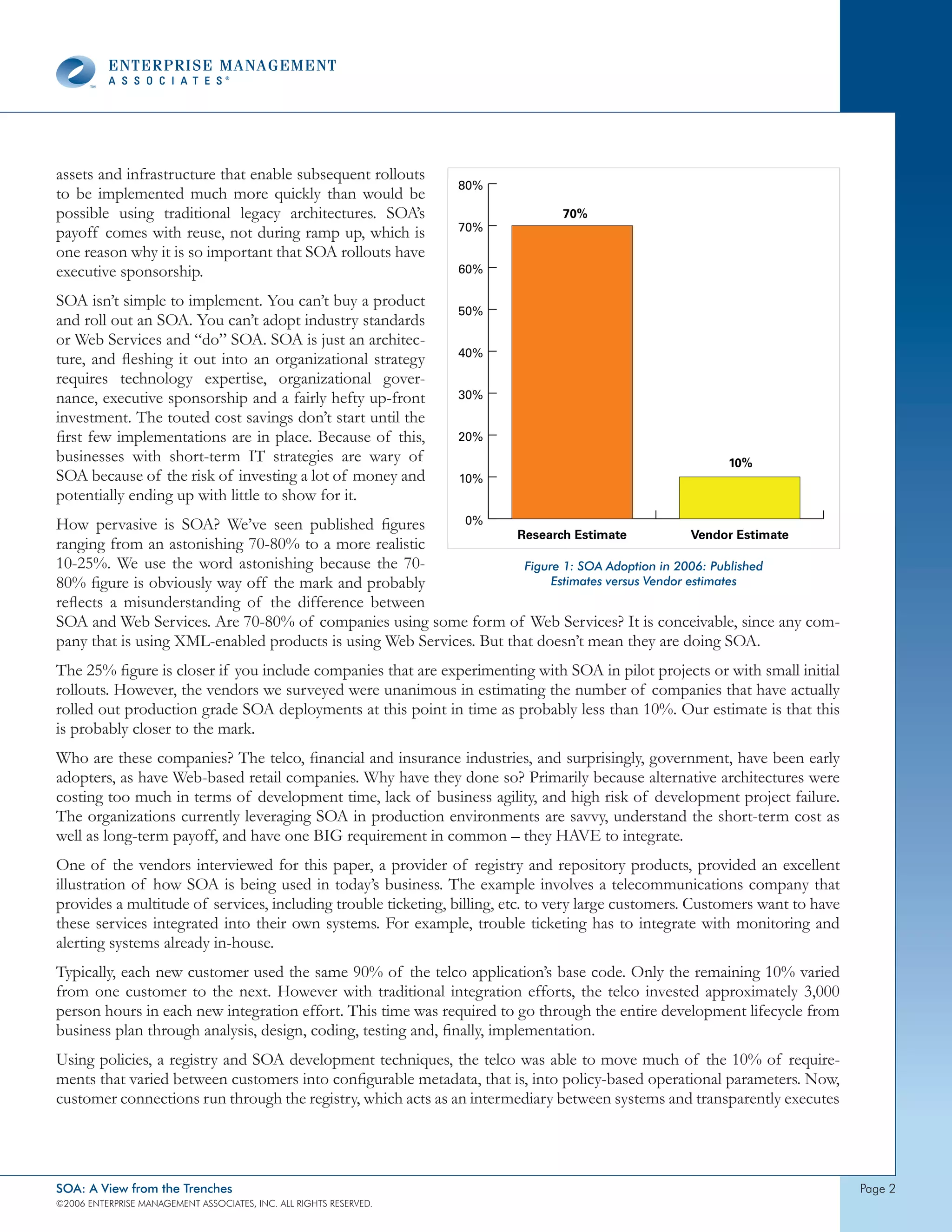 assets and infrastructure that enable subsequent rollouts
                                                                    80%
to be implemented much more quickly than would be
possible using traditional legacy architectures. SOA’s                          70%
payoff comes with reuse, not during ramp up, which is               70%

one reason why it is so important that SOA rollouts have
executive sponsorship.                                              60%

SOA isn’t simple to implement. You can’t buy a product
                                                                    50%
and roll out an SOA. You can’t adopt industry standards
or Web Services and “do” SOA. SOA is just an architec-
                                                                    40%
ture, and fleshing it out into an organizational strategy
requires technology expertise, organizational gover-
nance, executive sponsorship and a fairly hefty up-front            30%
investment. The touted cost savings don’t start until the
first few implementations are in place. Because of this,            20%
businesses with short-term IT strategies are wary of                                                      10%
SOA because of the risk of investing a lot of money and             10%
potentially ending up with little to show for it.
How pervasive is SOA? We’ve seen published figures          0%
                                                                     Research Estimate              Vendor Estimate
ranging from an astonishing 70-80% to a more realistic
10-25%. We use the word astonishing because the 70-                   Figure 1: SOA Adoption in 2006: Published
80% figure is obviously way off the mark and probably                      Estimates versus Vendor estimates
reflects a misunderstanding of the difference between
SOA and Web Services. Are 70-80% of companies using some form of Web Services? It is conceivable, since any com-
pany that is using XML-enabled products is using Web Services. But that doesn’t mean they are doing SOA.
The 25% figure is closer if you include companies that are experimenting with SOA in pilot projects or with small initial
rollouts. However, the vendors we surveyed were unanimous in estimating the number of companies that have actually
rolled out production grade SOA deployments at this point in time as probably less than 10%. Our estimate is that this
is probably closer to the mark.
Who are these companies? The telco, financial and insurance industries, and surprisingly, government, have been early
adopters, as have Web-based retail companies. Why have they done so? Primarily because alternative architectures were
costing too much in terms of development time, lack of business agility, and high risk of development project failure.
The organizations currently leveraging SOA in production environments are savvy, understand the short-term cost as
well as long-term payoff, and have one BIG requirement in common – they HAVE to integrate.
One of the vendors interviewed for this paper, a provider of registry and repository products, provided an excellent
illustration of how SOA is being used in today’s business. The example involves a telecommunications company that
provides a multitude of services, including trouble ticketing, billing, etc. to very large customers. Customers want to have
these services integrated into their own systems. For example, trouble ticketing has to integrate with monitoring and
alerting systems already in-house.
Typically, each new customer used the same 90% of the telco application’s base code. Only the remaining 10% varied
from one customer to the next. However with traditional integration efforts, the telco invested approximately 3,000
person hours in each new integration effort. This time was required to go through the entire development lifecycle from
business plan through analysis, design, coding, testing and, finally, implementation.
Using policies, a registry and SOA development techniques, the telco was able to move much of the 10% of require-
ments that varied between customers into configurable metadata, that is, into policy-based operational parameters. Now,
customer connections run through the registry, which acts as an intermediary between systems and transparently executes




SOA: A View from the Trenches                                                                                                  page 2
©2006 EntERpRIsE MAnAgEMEnt AssocIAtEs, Inc. All RIghts REsERvEd.
 