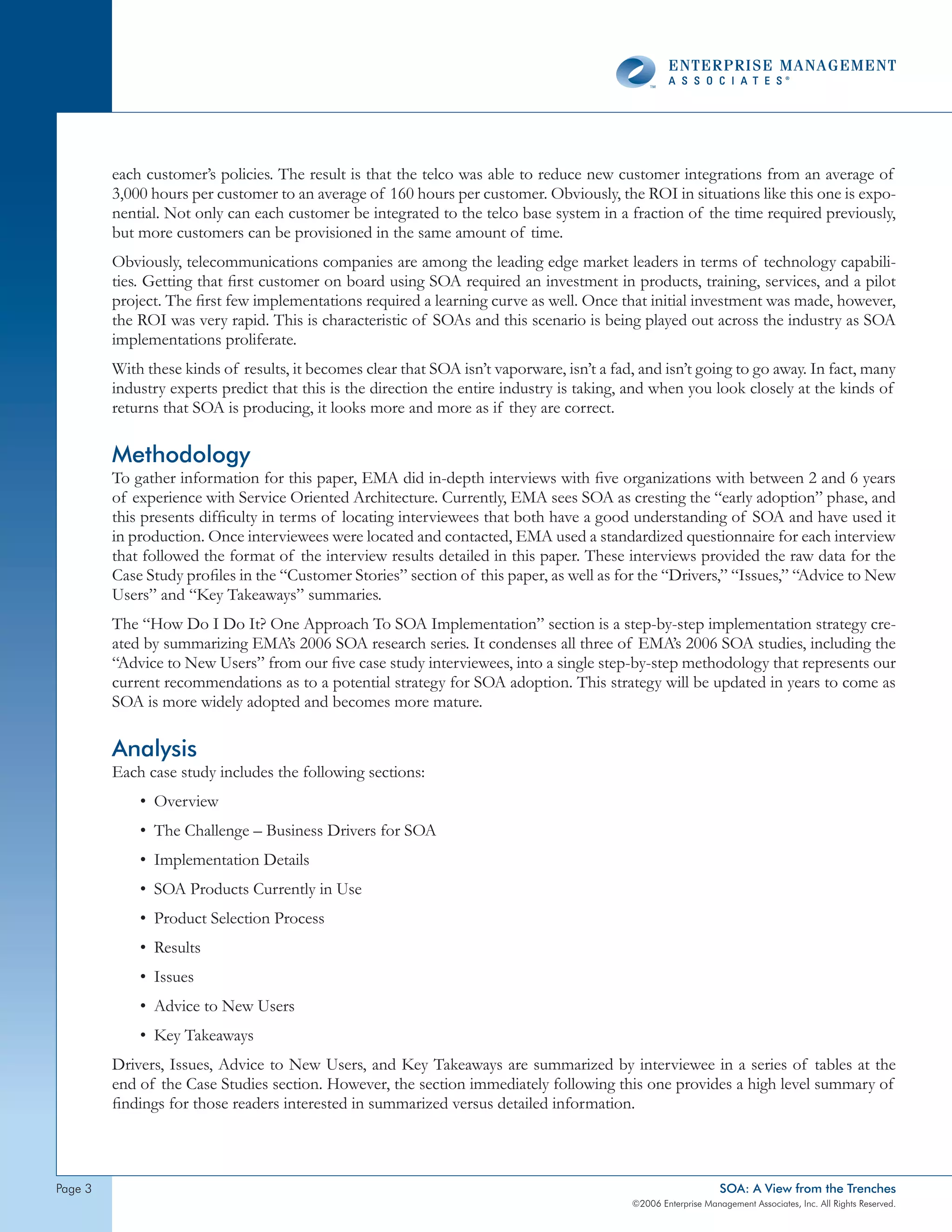 each customer’s policies. The result is that the telco was able to reduce new customer integrations from an average of
         3,000 hours per customer to an average of 160 hours per customer. Obviously, the ROI in situations like this one is expo-
         nential. Not only can each customer be integrated to the telco base system in a fraction of the time required previously,
         but more customers can be provisioned in the same amount of time.
         Obviously, telecommunications companies are among the leading edge market leaders in terms of technology capabili-
         ties. Getting that first customer on board using SOA required an investment in products, training, services, and a pilot
         project. The first few implementations required a learning curve as well. Once that initial investment was made, however,
         the ROI was very rapid. This is characteristic of SOAs and this scenario is being played out across the industry as SOA
         implementations proliferate.
         With these kinds of results, it becomes clear that SOA isn’t vaporware, isn’t a fad, and isn’t going to go away. In fact, many
         industry experts predict that this is the direction the entire industry is taking, and when you look closely at the kinds of
         returns that SOA is producing, it looks more and more as if they are correct.

         Methodology
         To gather information for this paper, EMA did in-depth interviews with five organizations with between 2 and 6 years
         of experience with Service Oriented Architecture. Currently, EMA sees SOA as cresting the “early adoption” phase, and
         this presents difficulty in terms of locating interviewees that both have a good understanding of SOA and have used it
         in production. Once interviewees were located and contacted, EMA used a standardized questionnaire for each interview
         that followed the format of the interview results detailed in this paper. These interviews provided the raw data for the
         Case Study profiles in the “Customer Stories” section of this paper, as well as for the “Drivers,” “Issues,” “Advice to New
         Users” and “Key Takeaways” summaries.
         The “How Do I Do It? One Approach To SOA Implementation” section is a step-by-step implementation strategy cre-
         ated by summarizing EMA’s 2006 SOA research series. It condenses all three of EMA’s 2006 SOA studies, including the
         “Advice to New Users” from our five case study interviewees, into a single step-by-step methodology that represents our
         current recommendations as to a potential strategy for SOA adoption. This strategy will be updated in years to come as
         SOA is more widely adopted and becomes more mature.

         Analysis
         Each case study includes the following sections:
             • Overview
             • The Challenge – Business Drivers for SOA
             • Implementation Details
             • SOA Products Currently in Use
             • Product Selection Process
             • Results
             • Issues
             • Advice to New Users
             • Key Takeaways
         Drivers, Issues, Advice to New Users, and Key Takeaways are summarized by interviewee in a series of tables at the
         end of the Case Studies section. However, the section immediately following this one provides a high level summary of
         findings for those readers interested in summarized versus detailed information.



page                                                                                                            SOA: A View from the Trenches
                                                                                            ©2006 Enterprise Management Associates, Inc. All Rights Reserved.
 
