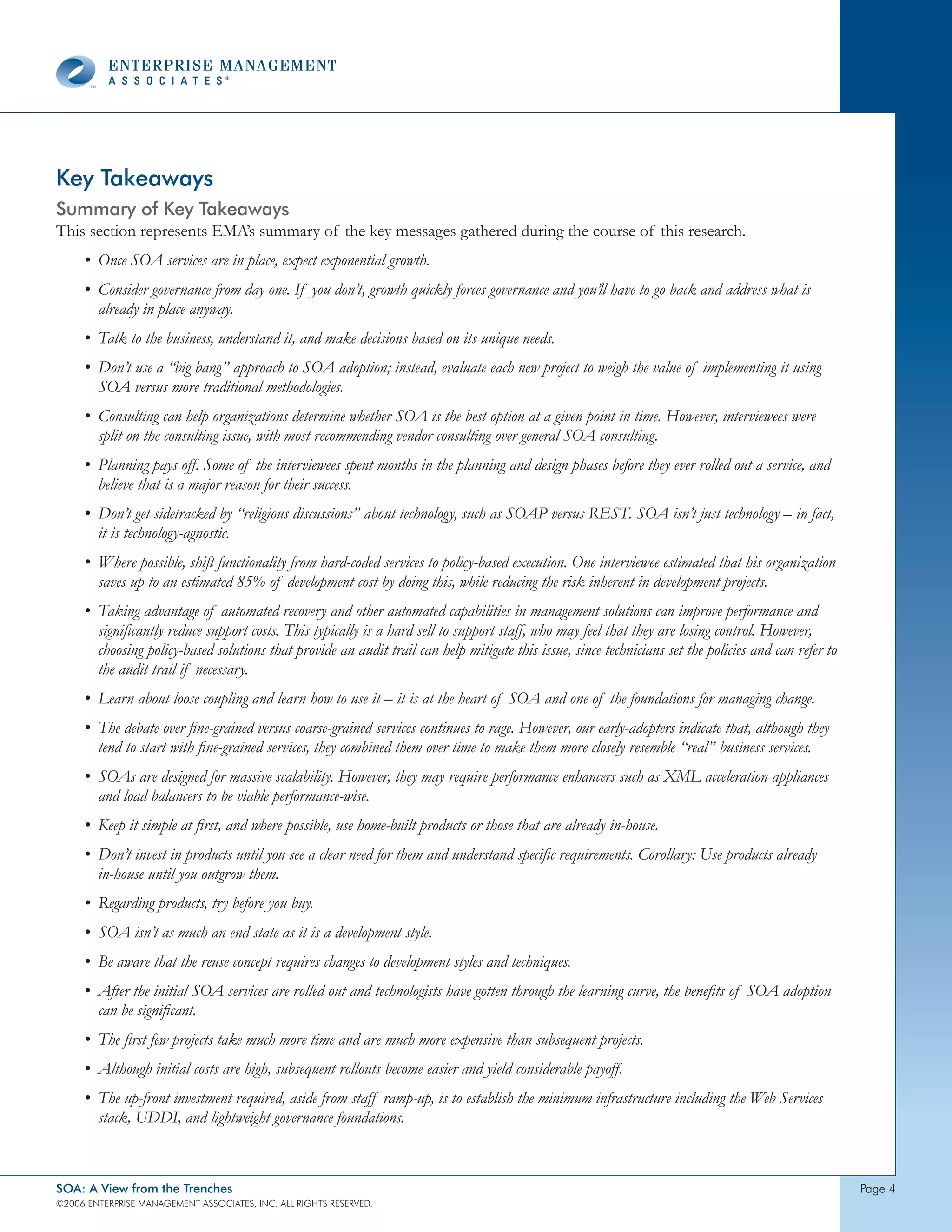 Key Takeaways
Summary of Key Takeaways
This section represents EMA’s summary of the key messages gathered during the course of this research.
     • Once SOA services are in place, expect exponential growth.
     • Consider governance from day one. If you don’t, growth quickly forces governance and you’ll have to go back and address what is
       already in place anyway.
     • Talk to the business, understand it, and make decisions based on its unique needs.
     • Don’t use a “big bang” approach to SOA adoption; instead, evaluate each new project to weigh the value of implementing it using
       SOA versus more traditional methodologies.
     • Consulting can help organizations determine whether SOA is the best option at a given point in time. However, interviewees were
       split on the consulting issue, with most recommending vendor consulting over general SOA consulting.
     • Planning pays off. Some of the interviewees spent months in the planning and design phases before they ever rolled out a service, and
       believe that is a major reason for their success.
     • Don’t get sidetracked by “religious discussions” about technology, such as SOAP versus REST. SOA isn’t just technology – in fact,
       it is technology-agnostic.
     • Where possible, shift functionality from hard-coded services to policy-based execution. One interviewee estimated that his organization
       saves up to an estimated 85% of development cost by doing this, while reducing the risk inherent in development projects.
     • Taking advantage of automated recovery and other automated capabilities in management solutions can improve performance and
       significantly reduce support costs. This typically is a hard sell to support staff, who may feel that they are losing control. However,
       choosing policy-based solutions that provide an audit trail can help mitigate this issue, since technicians set the policies and can refer to
       the audit trail if necessary.
     • Learn about loose coupling and learn how to use it – it is at the heart of SOA and one of the foundations for managing change.
     • The debate over fine-grained versus coarse-grained services continues to rage. However, our early-adopters indicate that, although they
       tend to start with fine-grained services, they combined them over time to make them more closely resemble “real” business services.
     • SOAs are designed for massive scalability. However, they may require performance enhancers such as XML acceleration appliances
       and load balancers to be viable performance-wise.
     • Keep it simple at first, and where possible, use home-built products or those that are already in-house.
     • Don’t invest in products until you see a clear need for them and understand specific requirements. Corollary: Use products already
       in-house until you outgrow them.
     • Regarding products, try before you buy.
     • SOA isn’t as much an end state as it is a development style.
     • Be aware that the reuse concept requires changes to development styles and techniques.
     • After the initial SOA services are rolled out and technologists have gotten through the learning curve, the benefits of SOA adoption
       can be significant.
     • The first few projects take much more time and are much more expensive than subsequent projects.
     • Although initial costs are high, subsequent rollouts become easier and yield considerable payoff.
     • The up-front investment required, aside from staff ramp-up, is to establish the minimum infrastructure including the Web Services
       stack, UDDI, and lightweight governance foundations.



SOA: A View from the Trenches                                                                                                                          page 
©2006 EntERpRIsE MAnAgEMEnt AssocIAtEs, Inc. All RIghts REsERvEd.
 