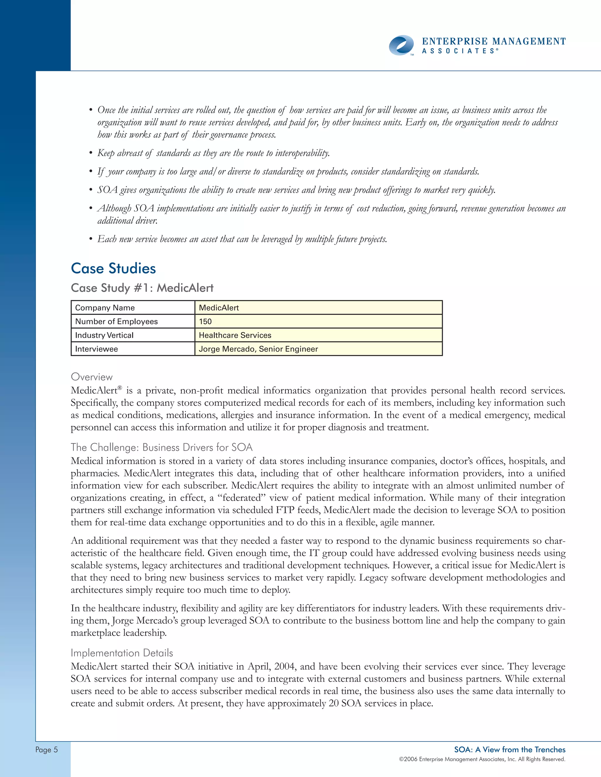 • Once the initial services are rolled out, the question of how services are paid for will become an issue, as business units across the
               organization will want to reuse services developed, and paid for, by other business units. Early on, the organization needs to address
               how this works as part of their governance process.
             • Keep abreast of standards as they are the route to interoperability.
             • If your company is too large and/or diverse to standardize on products, consider standardizing on standards.
             • SOA gives organizations the ability to create new services and bring new product offerings to market very quickly.
             • Although SOA implementations are initially easier to justify in terms of cost reduction, going forward, revenue generation becomes an
               additional driver.
             • Each new service becomes an asset that can be leveraged by multiple future projects.

         Case Studies
         Case Study #1: MedicAlert
          Company Name                       MedicAlert
          Number of Employees                150
          Industry Vertical                  Healthcare Services
          Interviewee                        Jorge Mercado, Senior Engineer


         overview
         MedicAlert® is a private, non-profit medical informatics organization that provides personal health record services.
         Specifically, the company stores computerized medical records for each of its members, including key information such
         as medical conditions, medications, allergies and insurance information. In the event of a medical emergency, medical
         personnel can access this information and utilize it for proper diagnosis and treatment.
         the challenge: Business drivers for soA
         Medical information is stored in a variety of data stores including insurance companies, doctor’s offices, hospitals, and
         pharmacies. MedicAlert integrates this data, including that of other healthcare information providers, into a unified
         information view for each subscriber. MedicAlert requires the ability to integrate with an almost unlimited number of
         organizations creating, in effect, a “federated” view of patient medical information. While many of their integration
         partners still exchange information via scheduled FTP feeds, MedicAlert made the decision to leverage SOA to position
         them for real-time data exchange opportunities and to do this in a flexible, agile manner.
         An additional requirement was that they needed a faster way to respond to the dynamic business requirements so char-
         acteristic of the healthcare field. Given enough time, the IT group could have addressed evolving business needs using
         scalable systems, legacy architectures and traditional development techniques. However, a critical issue for MedicAlert is
         that they need to bring new business services to market very rapidly. Legacy software development methodologies and
         architectures simply require too much time to deploy.
         In the healthcare industry, flexibility and agility are key differentiators for industry leaders. With these requirements driv-
         ing them, Jorge Mercado’s group leveraged SOA to contribute to the business bottom line and help the company to gain
         marketplace leadership.
         Implementation details
         MedicAlert started their SOA initiative in April, 2004, and have been evolving their services ever since. They leverage
         SOA services for internal company use and to integrate with external customers and business partners. While external
         users need to be able to access subscriber medical records in real time, the business also uses the same data internally to
         create and submit orders. At present, they have approximately 20 SOA services in place.



page                                                                                                                       SOA: A View from the Trenches
                                                                                                       ©2006 Enterprise Management Associates, Inc. All Rights Reserved.
 