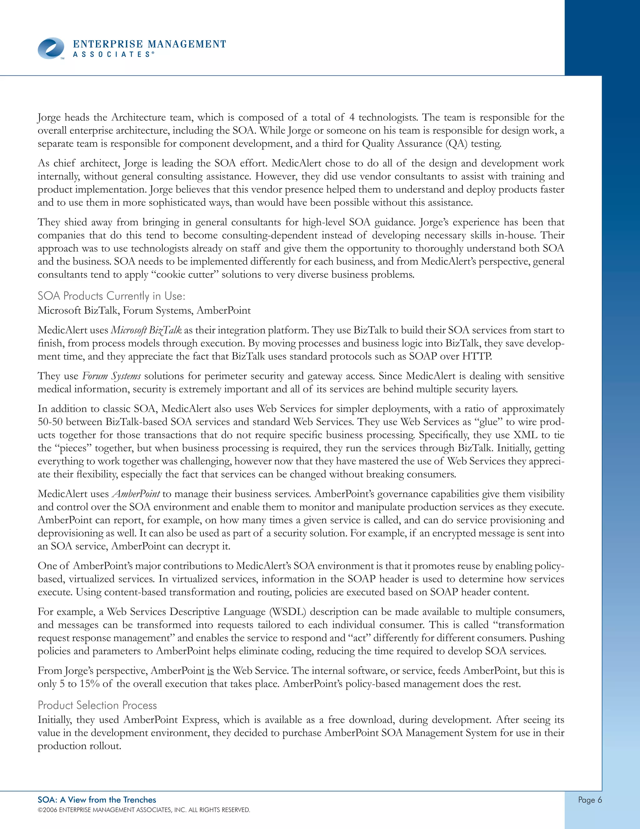 Jorge heads the Architecture team, which is composed of a total of 4 technologists. The team is responsible for the
overall enterprise architecture, including the SOA. While Jorge or someone on his team is responsible for design work, a
separate team is responsible for component development, and a third for Quality Assurance (QA) testing.
As chief architect, Jorge is leading the SOA effort. MedicAlert chose to do all of the design and development work
internally, without general consulting assistance. However, they did use vendor consultants to assist with training and
product implementation. Jorge believes that this vendor presence helped them to understand and deploy products faster
and to use them in more sophisticated ways, than would have been possible without this assistance.
They shied away from bringing in general consultants for high-level SOA guidance. Jorge’s experience has been that
companies that do this tend to become consulting-dependent instead of developing necessary skills in-house. Their
approach was to use technologists already on staff and give them the opportunity to thoroughly understand both SOA
and the business. SOA needs to be implemented differently for each business, and from MedicAlert’s perspective, general
consultants tend to apply “cookie cutter” solutions to very diverse business problems.
soA products currently in Use:
Microsoft BizTalk, Forum Systems, AmberPoint
MedicAlert uses Microsoft BizTalk as their integration platform. They use BizTalk to build their SOA services from start to
finish, from process models through execution. By moving processes and business logic into BizTalk, they save develop-
ment time, and they appreciate the fact that BizTalk uses standard protocols such as SOAP over HTTP.
They use Forum Systems solutions for perimeter security and gateway access. Since MedicAlert is dealing with sensitive
medical information, security is extremely important and all of its services are behind multiple security layers.
In addition to classic SOA, MedicAlert also uses Web Services for simpler deployments, with a ratio of approximately
50-50 between BizTalk-based SOA services and standard Web Services. They use Web Services as “glue” to wire prod-
ucts together for those transactions that do not require specific business processing. Specifically, they use XML to tie
the “pieces” together, but when business processing is required, they run the services through BizTalk. Initially, getting
everything to work together was challenging, however now that they have mastered the use of Web Services they appreci-
ate their flexibility, especially the fact that services can be changed without breaking consumers.
MedicAlert uses AmberPoint to manage their business services. AmberPoint’s governance capabilities give them visibility
and control over the SOA environment and enable them to monitor and manipulate production services as they execute.
AmberPoint can report, for example, on how many times a given service is called, and can do service provisioning and
deprovisioning as well. It can also be used as part of a security solution. For example, if an encrypted message is sent into
an SOA service, AmberPoint can decrypt it.
One of AmberPoint’s major contributions to MedicAlert’s SOA environment is that it promotes reuse by enabling policy-
based, virtualized services. In virtualized services, information in the SOAP header is used to determine how services
execute. Using content-based transformation and routing, policies are executed based on SOAP header content.
For example, a Web Services Descriptive Language (WSDL) description can be made available to multiple consumers,
and messages can be transformed into requests tailored to each individual consumer. This is called “transformation
request response management” and enables the service to respond and “act” differently for different consumers. Pushing
policies and parameters to AmberPoint helps eliminate coding, reducing the time required to develop SOA services.
From Jorge’s perspective, AmberPoint is the Web Service. The internal software, or service, feeds AmberPoint, but this is
only 5 to 15% of the overall execution that takes place. AmberPoint’s policy-based management does the rest.
product selection process
Initially, they used AmberPoint Express, which is available as a free download, during development. After seeing its
value in the development environment, they decided to purchase AmberPoint SOA Management System for use in their
production rollout.



SOA: A View from the Trenches                                                                                                   page 6
©2006 EntERpRIsE MAnAgEMEnt AssocIAtEs, Inc. All RIghts REsERvEd.
 