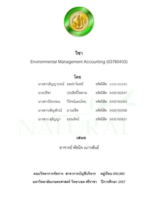 วิชา 
Environmental Management Accounting (03760433) 
โดย 
นางสาวธัญญาภรณ์ ยลปราโมทย์ รหัสนิสิต 5430160393 
นายปรีชา ประสิทธิ์ไพศาล รหัสนิสิต 5430160547 
นางสาวปิยวรรณ วิโรจน์แดนไทย รหัสนิสิต 5430160563 
นางสาวเพ็ญพักณ์ มานะชีพ รหัสนิสิต 5430160598 
นางสาว สุธัญญา ธรรมรัตน์ รหัสนิสิต 5430160831 
เสนอ 
อาจารย์ พัชนิจ เนาวพันธ์ 
คณะวิทยาการจัดการ สาขาการบัญชีบริหาร หมู่เรียน 850,860 
มหาวิทยาลัยเกษตรศาสตร์ วิทยาเขต ศรีราชา ปีการศึกษา 2557 
 