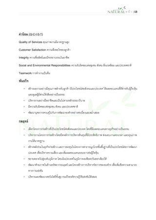 ห น้า | 13 
ค่านิยม (Q-C-I-S-T) 
Quality of Services คุณภาพงานมีมาตรฐานสูง 
Customer Satisfaction ความพึงพอใจของลูกค้า 
Integrity ความซื่อสัตย์และมีจรรยาบรรณในอาชีพ 
Social and Environmental Responsibilities ความรับผิดชอบต่อชุมชน สังคม สิ่งแวดล้อม และประเทศชาติ 
Teamwork การทางานเป็นทีม 
พันธกิจ 
- สร้างผลงานอย่างมีคุณภาพสาหรับลูกค้า มีประโยชน์ต่อสังคมและประเทศ ให้ผลตอบแทนที่ดีสาหรับผู้ถือหุ้น และดูแลผู้มีส่วนได้เสียอย่างเป็นธรรม 
- บริหารงานอย่างมืออาชีพและเป็นไปตามหลักธรรมาภิบาล 
- มีความรับผิดชอบต่อชุมชน สังคม และประเทศชาติ 
- พัฒนาบุคลากรควบคู่ไปกับการพัฒนาองค์กรอย่างต่อเนื่องและสม่าเสมอ 
กลยุทธ์ 
- เลือกโครงการก่อสร้างที่เป็นประโยชน์ต่อสังคมและประเทศ โดยที่มีผลตอบแทนทางธุรกิจอย่างเป็นธรรม 
- บริหารงานโครงการก่อสร้างโดยยึดหลักการบริหารต้นทุนที่มีประสิทธิภาพ ส่งมอบงานตรงเวลา และคุณภาพ งานได้มาตรฐาน 
- สร้างพลังร่วมในธุรกิจก่อสร้าง และการลงทุนในโครงการสาธารณูปโภคขั้นพื้นฐานที่เป็นประโยชน์ต่อการพัฒนา ประเทศ เพื่อบริหารความเสี่ยง และเพิ่มผลตอบแทนระยะยาวต่อผู้ถือหุ้น 
- ขยายตลาดไปสู่ระดับภูมิภาค โดยเน้นประเทศในภูมิภาคเอเชียตะวันออกเฉียงใต้ 
- พัฒนาศักยภาพในด้านทรัพยากรมนุษย์ และโครงสร้างการบริหารจัดการขององค์กร เพื่อเพิ่มขีดความสามารถ ทางการแข่งขัน 
- บริหารและพัฒนาเทคโนโลยีขั้นสูง รวมถึงองค์ความรู้ให้แข่งขันได้เสมอ  