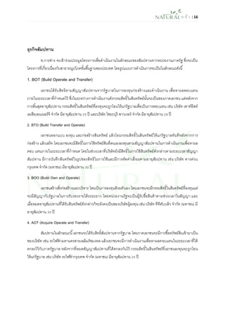 ห น้า | 16 
ธุรกิจสัมปทาน 
ช.การช่าง จะเข้าร่วมประมูลโครงการเพื่อดาเนินงานในลักษณะของสัมปทานจากหน่วยงานภาครัฐ ซึ่งจะเป็น โครงการที่เกี่ยวเนื่องกับสาธารณูปโภคขั้นพื้นฐานของประเทศ โดยรูปแบบการดาเนินการจะเป็นในลักษณะดังนี้ 
1. BOT (Build Operate and Transfer) 
เอกชนได้รับสิทธิตามสัญญาสัมปทานจากรัฐบาลในการลงทุนก่อสร้างและดาเนินงาน เพื่อหาผลตอบแทน ภายในระยะเวลาที่กาหนดไว้ ซึ่งในระหว่างการดาเนินงานดังกรรมสิทธิ์ในสินทรัพย์นั้นจะเป็นของภาคเอกชน แต่หลังจาก การสิ้นสุดอายุสัมปทาน กรรมสิทธิ์ในสินทรัพย์ที่ลงทุนจะถูกโอนให้แก่รัฐบาลเพื่อเป็นการตอบแทน เช่น บริษัท เซาท์อีสท์ เอเชียเอนเนอร์จี จากัด มีอายุสัมปทาน 25 ปี และบริษัท ไซยะบุรี พาวเวอร์ จากัด มีอายุสัมปทาน 29 ปี 
2. BTO (Build Transfer and Operate) 
เอกชนออกแบบ ลงทุน และก่อสร้างสินทรัพย์ แล้วโอนกรรมสิทธิ์ในสินทรัพย์ให้แก่รัฐบาลทันทีหลังจากการ ก่อสร้าง แล้วเสร็จ โดยเอกชนจะมีสิทธิ์ในการใช้ทรัพย์สินที่ตนเองลงทุนตามสัญญาสัมปทานในการดาเนินงานเพื่อหาผล ตอบ แทนภายในระยะเวลาที่กาหนด โดยในช่วงเวลาที่บริษัทยังมีสิทธิ์ในการใช้สินทรัพย์ดังกล่าวตามระยะเวลาสัญญา สัมปทาน มีการบันทึกสินทรัพย์ในรูปของสิทธิในการใช้และมีการตัดค่าเสื่อมตามอายุสัมปทาน เช่น บริษัท ทางด่วน กรุงเทพ จากัด (มหาชน) มีอายุสัมปทาน 30 ปี 
3. BOO (Build Own and Operate) 
เอกชนสร้างสิ่งก่อสร้างและบริหาร โดยเป็นการลงทุนด้วยตัวเอง โดยเอกชนจะมีกรรมสิทธิ์ในสินทรัพย์ที่ลงทุนแต่ จะมีสัญญากับรัฐบาลในการรับรองรายได้ระยะยาว โดยหน่วยงานรัฐจะเป็นผู้รับซื้อสินค้าตามช่วงเวลาในสัญญา และ เมื่อหมดอายุสัมปทานที่ได้รับสินทรัพย์ดังกล่าวก็จะยังคงเป็นของบริษัทผู้ลงทุน เช่น บริษัท ทีทีดับบลิว จากัด (มหาชน) มี อายุสัมปทาน 30 ปี 
4. AOT (Acquire Operate and Transfer) 
สัมปทานในลักษณะนี้ เอกชนจะได้รับสิทธิ์สัมปทานจากรัฐบาล โดยภาคเอกชนจะมีการซื้อทรัพย์สินเข้ามาเป็น ของบริษัท เช่น รถไฟฟ้ามหานครสายเฉลิมรัชมงคล แล้วเอกชนจะมีการดาเนินงานเพื่อหาผลตอบแทนในระยะเวลาที่ได้ ตกลงไว้กับภาครัฐบาล หลังจากที่หมดสัญญาสัมปทานที่ได้ตกลงกันไว้ กรรมสิทธิ์ในสินทรัพย์ที่เอกชนลงทุนจะถูกโอน ให้แก่รัฐบาล เช่น บริษัท รถไฟฟ้ากรุงเทพ จากัด (มหาชน) มีอายุสัมปทาน 25 ปี 
 