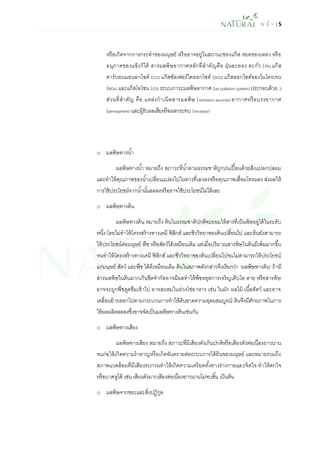 ห น้า | 5 
หรือเกิดจากการกระทาของมนุษย์ หรืออาจอยู่ในสถานะของแก๊ส หยดของเหลว หรือ อนุภาคของแข็งก็ได้ สารมลพิษอากาศหลักที่สาคัญคือ ฝุ่นละออง ตะกั่ว (Pb) แก๊ส คาร์บอนมอนอกไซด์ (CO) แก๊สซัลเฟอร์ไดออกไซด์ (SO2) แก๊สออกไซด์ของไนโตรเจน (NOx) และแก๊สโอโซน (O3) ระบบภาวะมลพิษอากาศ (air pollution system) ประกอบด้วย 3 ส่วนที่สาคัญ คือ แหล่งกาเนิดสารมลพิษ (emission sources) อากาศหรือบรรยากาศ (atmosphere) และผู้รับผลเสียหรือผลกระทบ (receptor) 
o มลพิษทางน้า 
มลพิษทางน้า หมายถึง สภาวะที่น้าตามธรรมชาติถูกปนเปื้อนด้วยสิ่งแปลกปลอม และทาให้คุณภาพของน้าเปลี่ยนแปลงไปในทางที่เลวลงหรือคุณภาพเสื่อมโทรมลง ส่งผลให้ การใช้ประโยชน์จากน้านั้นลดลงหรืออาจใช้ประโยชน์ไม่ได้เลย 
o มลพิษทางดิน 
มลพิษทางดิน หมายถึง ดินในธรรมชาติปกติจะยอมให้สารที่เป็นพิษอยู่ได้ในระดับ หนึ่ง โดยไม่ทาให้โครงสร้างทางเคมี ฟิสิกส์ และชีววิทยาของดินเปลี่ยนไป และดินยังสามารถ ให้ประโยชน์ต่อมนุษย์ พืช หรือสัตว์ได้เหมือนเดิม แต่เมื่อปริมาณสารพิษในดินมีเพิ่มมากขึ้น จนทาให้โครงสร้างทางเคมี ฟิสิกส์ และชีววิทยาของดินเปลี่ยนไปจนไม่สามารถให้ประโยชน์ แก่มนุษย์ สัตว์ และพืช ได้ดีเหมือนเดิม ดินในสภาพดังกล่าวจึงเรียกว่า “มลพิษทางดิน” ถ้ามี สารมลพิษในดินมากเกินขีดจากัดอาจมีผลทาให้พืชหยุดการเจริญเติบโต ตาย หรือสารพิษ อาจจะถูกพืชดูดซึมเข้าไป อาจสะสมในห่วงโซ่อาหาร เช่น ในผัก ผลไม้ เนื้อสัตว์ และอาจ เคลื่อนย้ายออกไปตามกระบวนการทาให้ดินขาดความอุดมสมบูรณ์ ดินจึงมีศักยภาพในการ ให้ผลผลิตลดลงซึ่งอาจจัดเป็นมลพิษทางดินเช่นกัน 
o มลพิษทางเสียง 
มลพิษทางเสียง หมายถึง สภาวะที่มีเสียงดังเกินปกติหรือเสียงดังต่อเนื่องยาวนาน จนก่อให้เกิดความราคาญหรือเกิดอันตรายต่อระบบการได้ยินของมนุษย์ และหมายรวมถึง สภาพแวดล้อมที่มีเสียงรบกวนทาให้เกิดความเครียดทั้งทางร่างกายและจิตใจ ทาให้ตกใจ หรือบาดหูได้ เช่น เสียงดังมากเสียงต่อเนื่องยาวนานไม่จบสิ้น เป็นต้น 
o มลพิษจากขยะและสิ่งปฏิกูล  