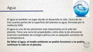 Agua
El agua es también un lugar donde se desarrolla la vida. Cerca de las
tres cuartas partes de la superficie del planeta es agua, formada por la
molécula H2O.
El agua es uno de los elementos más importantes en la vida del
planeta. Tiene una serie de propiedades, entre ellas la de almacenar
enormes cantidades de energía calórica con un pequeño aumento de
su temperatura.
De faltar el agua, el medio ambiente no podría funcionar y no podría
continuar la vida en el planeta.
 