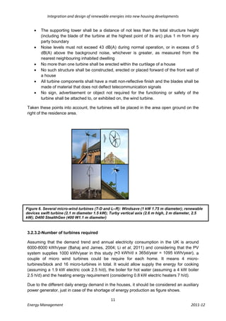 Integration and design of renewable energies into new housing developments


       The supporting tower shall be a distance of not less than the total structure height
        (including the blade of the turbine at the highest point of its arc) plus 1 m from any
        party boundary
       Noise levels must not exceed 43 dB(A) during normal operation, or in excess of 5
        dB(A) above the background noise, whichever is greater, as measured from the
        nearest neighbouring inhabited dwelling
       No more than one turbine shall be erected within the curtilage of a house
       No such structure shall be constructed, erected or placed forward of the front wall of
        a house
       All turbine components shall have a matt non-reflective finish and the blades shall be
        made of material that does not deflect telecommunication signals
       No sign, advertisement or object not required for the functioning or safety of the
        turbine shall be attached to, or exhibited on, the wind turbine.

Taken these points into account, the turbines will be placed in the area open ground on the
right of the residence area.




Figure 6. Several micro-wind turbines (T-D and L–R): Windsave (1 kW 1.75 m diameter); renewable
devices swift turbine (2.1 m diameter 1.5 kW); Turby vertical axis (2.6 m high, 2 m diameter, 2.5
kW); D400 StealthGen (400 W1.1 m diameter)



3.2.3.2-Number of turbines required

Assuming that the demand trend and annual electricity consumption in the UK is around
6000-8000 kWh/year (Bahaj and James, 2004; Li et al, 2011) and considering that the PV
system supplies 1000 kWh/year in this study (≈3 kWh/d x 365d/year = 1095 kWh/year), a
couple of micro wind turbines could be require for each home. It means 4 micro-
turbines/block and 16 micro-turbines in total. It would allow supply the energy for cooking
(assuming a 1.9 kW electric cook 2.5 h/d), the boiler for hot water (assuming a 4 kW boiler
2.5 h/d) and the heating energy requirement (considering 0.8 kW electric heaters 7 h/d).

Due to the different daily energy demand in the houses, it should be considered an auxiliary
power generator, just in case of the shortage of energy production as figure shows.

                                              11
Energy Management                                                                         2011-12
 