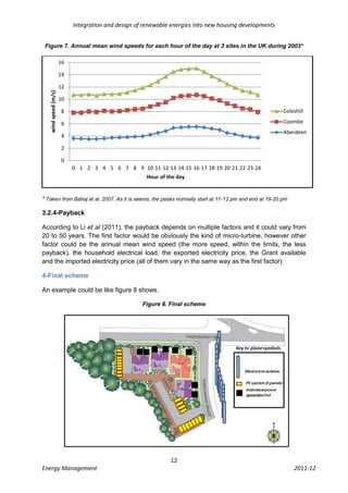 Integration and design of renewable energies into new housing developments


 Figure 7. Annual mean wind speeds for each hour of the day at 3 sites in the UK during 2003*

                      16

                      14

                      12
   wind speed (m/s)




                      10

                       8                                                                                Coleshill

                       6                                                                                Coombe
                                                                                                        Aberdeen
                       4

                       2

                       0
                           0 1 2 3 4 5 6 7 8 9 10 11 12 13 14 15 16 17 18 19 20 21 22 23 24
                                                      Hour of the day


* Taken from Bahaj et al, 2007. As it is seems, the peaks normally start at 11-12 pm and end at 19-20 pm

3.2.4-Payback

According to Li et al (2011), the payback depends on multiple factors and it could vary from
20 to 50 years. The first factor would be obviously the kind of micro-turbine, however other
factor could be the annual mean wind speed (the more speed, within the limits, the less
payback), the household electrical load, the exported electricity price, the Grant available
and the imported electricity price (all of them vary in the same way as the first factor).

4-Final scheme

An example could be like figure 8 shows.

                                                    Figure 8. Final scheme




                                                               12
Energy Management                                                                                           2011-12
 