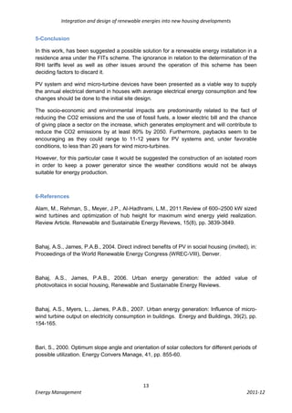 Integration and design of renewable energies into new housing developments


5-Conclusion

In this work, has been suggested a possible solution for a renewable energy installation in a
residence area under the FITs scheme. The ignorance in relation to the determination of the
RHI tariffs level as well as other issues around the operation of this scheme has been
deciding factors to discard it.

PV system and wind micro-turbine devices have been presented as a viable way to supply
the annual electrical demand in houses with average electrical energy consumption and few
changes should be done to the initial site design.

The socio-economic and environmental impacts are predominantly related to the fact of
reducing the CO2 emissions and the use of fossil fuels, a lower electric bill and the chance
of giving place a sector on the increase, which generates employment and will contribute to
reduce the CO2 emissions by at least 80% by 2050. Furthermore, paybacks seem to be
encouraging as they could range to 11-12 years for PV systems and, under favorable
conditions, to less than 20 years for wind micro-turbines.

However, for this particular case it would be suggested the construction of an isolated room
in order to keep a power generator since the weather conditions would not be always
suitable for energy production.



6-References

Alam, M., Rehman, S., Meyer, J.P., Al-Hadhrami, L.M., 2011.Review of 600–2500 kW sized
wind turbines and optimization of hub height for maximum wind energy yield realization.
Review Article. Renewable and Sustainable Energy Reviews, 15(8), pp. 3839-3849.



Bahaj, A.S., James, P.A.B., 2004. Direct indirect benefits of PV in social housing (invited), in:
Proceedings of the World Renewable Energy Congress (WREC-VIII), Denver.



Bahaj, A.S., James, P.A.B., 2006. Urban energy generation: the added value of
photovoltaics in social housing, Renewable and Sustainable Energy Reviews.



Bahaj, A.S., Myers, L., James, P.A.B., 2007. Urban energy generation: Influence of micro-
wind turbine output on electricity consumption in buildings. Energy and Buildings, 39(2), pp.
154-165.



Bari, S., 2000. Optimum slope angle and orientation of solar collectors for different periods of
possible utilization. Energy Convers Manage, 41, pp. 855-60.




                                               13
Energy Management                                                                           2011-12
 