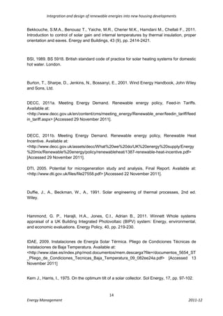 Integration and design of renewable energies into new housing developments


Bekkouche, S.M.A., Benouaz T., Yaiche, M.R., Cherier M.K., Hamdani M., Chellali F., 2011.
Introduction to control of solar gain and internal temperatures by thermal insulation, proper
orientation and eaves. Energy and Buildings, 43 (9), pp. 2414-2421.



BSI, 1989. BS 5918. British standard code of practice for solar heating systems for domestic
hot water. London.



Burton, T., Sharpe, D., Jenkins, N., Bossanyi, E., 2001. Wind Energy Handbook, John Wiley
and Sons, Ltd.


DECC, 2011a. Meeting Energy Demand. Renewable energy policy, Feed-in Tariffs.
Available at:
<http://www.decc.gov.uk/en/content/cms/meeting_energy/Renewable_ener/feedin_tariff/feed
in_tariff.aspx> [Accessed 29 November 2011].


DECC, 2011b. Meeting Energy Demand. Renewable energy policy, Renewable Heat
Incentive. Available at:
<http://www.decc.gov.uk/assets/decc/What%20we%20do/UK%20energy%20supply/Energy
%20mix/Renewable%20energy/policy/renewableheat/1387-renewable-heat-incentive.pdf>
[Accessed 29 November 2011].

DTI, 2005. Potential for microgeneration study and analysis, Final Report. Available at:
<http://www.dti.gov.uk/files/file27558.pdf> [Accessed 22 November 2011].



Duffie, J., A., Beckman, W., A., 1991. Solar engineering of thermal processes, 2nd ed.
Wiley.



Hammond, G. P., Harajli, H.A., Jones, C.I., Adrian B., 2011. Winnett Whole systems
appraisal of a UK Building Integrated Photovoltaic (BIPV) system: Energy, environmental,
and economic evaluations. Energy Policy, 40, pp. 219-230.


IDAE, 2009. Instalaciones de Energía Solar Térmica. Pliego de Condiciones Técnicas de
Instalaciones de Baja Temperatura. Available at:
<http://www.idae.es/index.php/mod.documentos/mem.descarga?file=/documentos_5654_ST
_Pliego_de_Condiciones_Tecnicas_Baja_Temperatura_09_082ee24a.pdf> [Accessed 13
November 2011]


Kern J., Harris, I., 1975. On the optimum tilt of a solar collector. Sol Energy, 17, pp. 97-102.



                                               14
Energy Management                                                                            2011-12
 