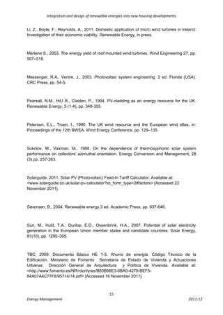 Integration and design of renewable energies into new housing developments


Li, Z., Boyle, F., Reynolds, A., 2011. Domestic application of micro wind turbines in Ireland:
Investigation of their economic viability. Renewable Energy, in press.



Mertens S., 2003. The energy yield of roof mounted wind turbines. Wind Engineering 27, pp.
507–518.



Messenger, R.A., Ventre, J., 2003. Photovoltaic system engineering. 2 ed. Florida (USA):
CRC Press, pp. 54-5.



Pearsall, N.M., Hil,l R., Claiden, P., 1994. PV-cladding as an energy resource for the UK.
Renewable Energy, 5 (1-4), pp. 348-355.



Petersen, E.L., Troen, I., 1990. The UK wind resource and the European wind atlas, in:
Proceedings of the 12th BWEA. Wind Energy Conference, pp. 129–135.



Sokolov, M., Vaxman, M., 1988. On the dependence of thermosyphonic solar system
performance on collectors' azimuthal orientation. Energy Conversion and Management, 28
(3) pp. 257-263.



Solarguide, 2011. Solar PV (Photovoltaic) Feed-In Tariff Calculator. Available at:
<www.solarguide.co.uk/solar-pv-calculator?sc_form_type=2#factors> [Accessed 22
November 2011].



Sørensen, B., 2004. Renewable energy,3 ed. Academic Press, pp. 637-646.



Suri, M., Huld, T.A., Dunlop, E.D., Ossenbrink, H.A., 2007. Potential of solar electricity
generation in the European Union member states and candidate countries. Solar Energy,
81(10), pp. 1295–305.



TBC, 2009. Documento Básico HE 1-5. Ahorro de energía. Código Técnico de la
Edificación. Ministerio de Fomento Secretaría de Estado de Vivienda y Actuaciones
Urbanas Dirección General de Arquitectura y Política de Vivienda. Available at:
<http://www.fomento.es/NR/rdonlyres/B83B66E3-0BA0-4270-BEF5-
84A07A4C77F8/95714/14.pdf> [Accessed 16 November 2011].



                                             15
Energy Management                                                                        2011-12
 
