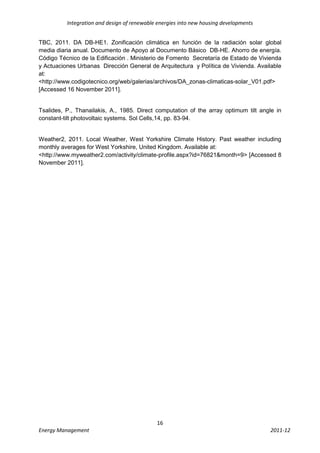 Integration and design of renewable energies into new housing developments


TBC, 2011. DA DB-HE1. Zonificación climática en función de la radiación solar global
media diaria anual. Documento de Apoyo al Documento Básico DB-HE. Ahorro de energía.
Código Técnico de la Edificación . Ministerio de Fomento Secretaría de Estado de Vivienda
y Actuaciones Urbanas Dirección General de Arquitectura y Política de Vivienda. Available
at:
<http://www.codigotecnico.org/web/galerias/archivos/DA_zonas-climaticas-solar_V01.pdf>
[Accessed 16 November 2011].


Tsalides, P., Thanailakis, A., 1985. Direct computation of the array optimum tilt angle in
constant-tilt photovoltaic systems. Sol Cells,14, pp. 83-94.


Weather2, 2011. Local Weather, West Yorkshire Climate History. Past weather including
monthly averages for West Yorkshire, United Kingdom. Available at:
<http://www.myweather2.com/activity/climate-profile.aspx?id=76821&month=9> [Accessed 8
November 2011].




                                             16
Energy Management                                                                      2011-12
 