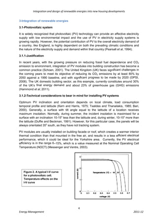 Integration and design of renewable energies into new housing developments


3-Integration of renewable energies

3.1-Photovoltaic system

It is widely recognized that photovoltaic (PV) technology can provide an effective electricity
supply with low environmental impact and the use of PV in electricity supply systems is
growing rapidly. However, the potential contribution of PV to the overall electricity demand of
a country, like England, is highly dependent on both the prevailing climatic conditions and
the nature of the electricity supply and demand within that country (Pearsall et al, 1994).

3.1.1-Justification

In recent years, with the growing pressure on reducing fossil fuel dependence and CO2
emission to environment, integration of PV modules into building construction has become a
common practice (Schoen, 2001). The United Kingdom (UK) faces signiﬁcant challenges in
the coming years to meet its objective of reducing its CO2 emissions by at least 80% by
2050 against a 1990 baseline, and with signiﬁcant progress to be made by 2020 (OPSI,
2008). The UK domestic building sector, as this example, currently constitutes around 30%
of the UK’s ﬁnal energy demand and about 23% of greenhouse gas (GHG) emissions
(Hammond et al, 2011).

3.1.2-Technical considerations to bear in mind for installing PV systems

Optimum PV inclination and orientation depends on local climate, load consumption
temporal profile and latitude (Kern and Harris, 1975; Tsalides and Thanailakis, 1985; Bari,
2000). Generally, a surface with tilt angle equal to the latitude of a location receives
maximum insolation. Normally, during summer, the incident insolation is maximised for a
surface with an inclination 10-15o less than the latitude and, during winter, 10-15o more than
the latitude (Duffie and Beckman, 1991). However, for this particular case, the panels will be
always orientated 35o south, as they have not tracking system.

PV modules are usually installed on building facade or roof, which creates a warmer interior
thermal condition than that mounted in the free air, and results in a less efﬁcient electrical
performance, which it could be ideal for the Yorkshire area. Currently, the PV electrical
efﬁciency is in the range 6–15%, which is a value measured at the Nominal Operating Cell
Temperature (NOCT) (Messenger and Ventre, 2003).




   Figure 2. A typical I-V curve
   for a photovoltaic cell.
   Temperature effects on the
   I-V curve




                                               4
Energy Management                                                                         2011-12
 