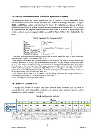 Integration and design of renewable energies into new housing developments




         3.1.3- Design and implementation strategy for a photovoltaic system

         The system simulation will use as a data base the UK climate conditions (Weather2, 2011)
         and the calculus simulation will be based on the Technical Building Code (TBC) of Spain
         (2009 and 2011) as well as on the Institute for Energy Diversification and Saving of Energy
         (IDAE) of Spain (2009). It is clear that use of the same systems at latitudes with higher levels
         of solar radiation will improve the performance and make it possible to cover loads with
         smaller and less expensive systems (Sørensen, 2004). Table 1 shows the initial data for this
         case.

                                            Table 1. Input data for the case of study

                              Area                          West Yorkshire
                                                              o
                              Latitude                      53 45’
                              Climate area *                I
                              Building                      4 housing “blocks” (2-bedroom homes)
                              Panels orientation **         South
                                                              o
                              Panels Inclination ***        35
                              Possible shadows              No shadows ****
         * It has been assumed that this climate zone, belonging to a specific area of the North of Spain, has similar
         characteristics to the West Yorkshire area (TBC, 2011).
         ** Heat transfer through walls and openings depends on site location of the building, receiving surfaces and
         orientation (Bekkouche et al, 2011). It is an accepted common practice to install flat solar systems facing south
         (or north, in the southern hemisphere). In this way, the collector is exposed to the largest amount of total radiation
         during the day, so that the energy output of the system is maximized (if the energy demand is made during the
         last hours of sunshine) (Sokolov and Vaxman, 1988); All the houses are facing the south but the block one, so a
                                                                                o
         special structure should be placed on its roof. An inclination of 35 improves solar generation heat in winter, as
         the Sun in this station has a lower trajectory in the sky.
         *** For a typical UK roof pitch of 15-50, and for SE to SW facing installations, the energy available will be
         increased by approximately 10–15% from these values (BSI, 1989).
         **** No shading from surrounding buildings or trees.


         3.1.3.1-Incident solar radiation

         To design this system is required the daily incident solar radiation (IE), in order to
         considerate the most unfavorable month (lowest incident solar radiation) as the technic
         specifications will be based on it (table 2).

                                                Table 2. Incident solar radiation

                                                                        Months
                     J         F        M         A          My        Jn    Jl           Ag          S         O         N        D
        o
IEday(35 )*
                    0.92     1.61      2.6      3.69      4.45       4.28      4.65    4.29       3.46       2.26     1.31        0.75
(kWh/m2day)
days                  31      28        31       30        31         30        31      31         30         31       30          31
IEmonth**          28.45 45.17 80.52 110.64 137.92 128.4 144 132.99 103.81 70.06 39.24                                            23.37
         * IEday (0o) has been calculated considering monthly solar radiation from IDAE tables (2009); IEday (35o) has been
                                o                                                                                         o
         calculated with a k (35 ) factor for every month, from IDAE tables (2009) as the inclination of the panels is 35
         ** It agrees with Suri et al (2007) as the global irradiation received annually (assuming no shading) on a
                                                                                   2
         horizontal surface in the West Yorkshire area could be 900–1000 kWh/m



                                                                   5
         Energy Management                                                                                               2011-12
 