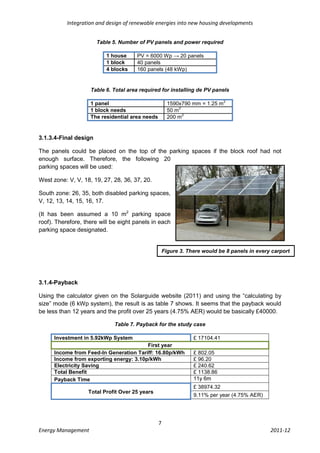 Integration and design of renewable energies into new housing developments


                       Table 5. Number of PV panels and power required

                          1 house     PV = 6000 Wp → 20 panels
                          1 block     40 panels
                          4 blocks    160 panels (48 kWp)


                    Table 6. Total area required for installing de PV panels

                                                                              2
                    1 panel                            1590x790 mm = 1.25 m
                                                            2
                    1 block needs                      50 m
                                                              2
                    The residential area needs         200 m


3.1.3.4-Final design

The panels could be placed on the top of the parking spaces if the block roof had not
enough surface. Therefore, the following 20
parking spaces will be used:

West zone: V, V, 18, 19, 27, 28, 36, 37, 20.

South zone: 26, 35, both disabled parking spaces,
V, 12, 13, 14, 15, 16, 17.

(It has been assumed a 10 m2 parking space
roof). Therefore, there will be eight panels in each
parking space designated.


                                                     Figure 3. There would be 8 panels in every carport




3.1.4-Payback

Using the calculator given on the Solarguide website (2011) and using the “calculating by
size” mode (6 kWp system), the result is as table 7 shows. It seems that the payback would
be less than 12 years and the profit over 25 years (4.75% AER) would be basically £40000.

                             Table 7. Payback for the study case

      Investment in 5.92kWp System                               £ 17104.41
                                         First year
      Income from Feed-In Generation Tariff: 16.80p/kWh          £ 802.05
      Income from exporting energy: 3.10p/kWh                    £ 96.20
      Electricity Saving                                         £ 240.62
      Total Benefit                                              £ 1138.86
      Payback Time                                               11y 6m
                                                                 £ 38974.32
                   Total Profit Over 25 years
                                                                 9.11% per year (4.75% AER)




                                                 7
Energy Management                                                                              2011-12
 