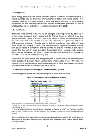 Integration and design of renewable energies into new housing developments


3.2-Wind power

Urban energy generation such as that produced by small scale wind turbines installed on or
around buildings can be defined as micro-generation (Bahaj and James, 2006). It is
estimated that there is a huge potential to utilise this type of technology in the urban built
environment not only to satisfy demand and provide decentralised generation but also to
help tackle fuel poverty and achieve reductions in emissions (DTI, 2005).

3.2.1-Justification

Micro-scale wind turbines in the UK are an emerging technology driven by advances in
device design, increasing energy prices and the financial incentives offered to aid their
uptake in buildings (Bahaj et al, 2007). The direct benefit in utilising micro-wind turbines in
the built environment is clearly one of sustainable electrical power generation and hence
CO2 abatement and also in financial savings. Indirect benefits are more subtle and span
‘softer’ issues such as pride in housing and increased energy awareness to technical issues
such as generation at point of use and the potential for demand reduction. It can also be
argued that the use of micro-generation technologies when combined with occupier
perception and behaviour can result in further environmental benefits or additionally that
cannot be achieved with traditional supply (ibid).

The UK has the most intense wind energy resource in Europe due to its western location
that is subjected to the main Atlantic weather fronts (Petersen and Troen, 1990). However,
micro-wind turbines will not enjoy as favourable locations as large scale devices due to their
siting at low altitude and in perhaps dense urban terrain.

3.2.2-Required data for installing wind power domestic systems

The following table, shows the kind of data required to install a wind turbine.

                       Table 8. Annual values for wind speed and frequency*

                             Average speed (m/s): 7.56**
                             Height (m): 13***
                             Direction    Frequency (%)          Speed (m/s)
                                 N              6                    6.68
                                 NE             11                   6.17
                                  E             10                   8.36
                                 SE             13                   6.68
                                  S             10                   6.00
                                SW              24                   9.77
                                 W              10                    9.2
                                NW              16                   7.51
* Data estimated from www.metoffice.gov.uk for the North West region
** Micro wind turbine looks promising when it is installed in locations having high annual average wind speeds
(>6 m/s) (Li et al, 2011)
*** 13 m would be good for the domestic sector in this case as Bahaj et al, (2007) took their data from 10 m
height. The more height, the more energy production (Alam et al, 2011), but common sense should be taken into
account

With the data above, it is possible to make the wind rose (figures and). It will help in order to
know what is the most probably wind direction and therefore, what should be the micro-
turbines orientation.

                                                      8
Energy Management                                                                                        2011-12
 