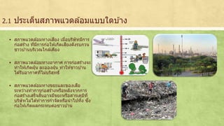 2.1 ประเด็นสภาพแวดลอ้มแบบใดบา้ง 
 สภาพแวดลอ้มทางเสียง เมื่อบริษัทมีการ 
ก่อสรา้ง ที่มีการก่อใหเ้กดิเสียงดังรบกวน 
ชาวบา้นบริเวณใกลเ้คียง 
 สภาพแวดลอ้มทางอากาศ การก่อสรา้งจะ 
ทาใหเ้กดิฝุ่น ละอองฝุ่น ทาใหช้าวบา้น 
ไดรั้บอากาศทไี่ม่บริสุทธิ์ 
 สภาพแวดลอ้มทางขยะและของเสีย 
ระหว่างทาการก่อสรา้งหรือหลังจากการ 
ก่อสรา้งเสร็จสนิ้อาจมีขยะหรือสารเคมีที่ 
บริษัทไม่ไดท้าการกาจัดหรือนาไปทงิ้ ซงึ่ 
ก่อใหเ้กดิผลกระทบต่อชาวบา้น 
 