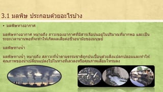 3.1 มลพิษ ประกอบดว้ยอะไรบา้ง 
 มลพิษทางอากาศ 
มลพิษทางอากาศ หมายถึง ภาวะของอากาศทมีี่สารเจือปนอยใู่นปริมาณทมี่ากพอ และเป็น 
ระยะเวลานานพอที่จะทาใหเ้กิดผลเสียต่อชีวอนามัยของมนุษย์ 
มลพิษทางน้า 
มลพิษทางน้า หมายถึง สภาวะที่น้าตามธรรมชาติถูกปนเปื้อนดว้ยสิ่งแปลกปลอมและทาให้ 
คุณภาพของน้าเปลี่ยนแปลงไปในทางที่เลวลงหรือคุณภาพเสื่อมโทรมลง 
 