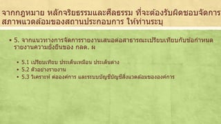 จากกฎหมาย หลักจริยธรรมและศีลธรรม ที่จะตอ้งรับผิดชอบจัดการ 
สภาพแวดลอ้มของสถานประกอบการ ใหท้่านระบุ 
 5. จากแนวทางการจัดการรายงานเสนอต่อสาธารณะเปรียบเทียบกับขอ้กาหนด 
รายงานความยั่งยืนของ กลต. ผ 
 5.1 เปรียบเทียบ ประเด็นเหมือน ประเด็นต่าง 
 5.2 ตัวอย่างรายงาน 
 5.3 วิเคราะห์ ต่อองค์การ และระบบบัญชีบัญชีสิ่งแวดลอ้มขององค์การ 
 