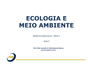 ECOLOGIA E
MEIO AMBIENTE
Medicina	
  Veterinária	
  –	
  2015-­‐1	
  
	
  
Aula	
  2	
  
Prof.	
  Biól.	
  Leandro	
  A.	
  Machado	
  de	
  Moura	
  
lammoura@uol.com.br	
  
 