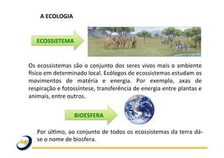 A	
  ECOLOGIA	
  
Os	
  ecossistemas	
  são	
  o	
  conjunto	
  dos	
  seres	
  vivos	
  mais	
  o	
  ambiente	
  
Osico	
  em	
  determinado	
  local.	
  Ecólogos	
  de	
  ecossistemas	
  estudam	
  os	
  
movimentos	
   de	
   matéria	
   e	
   energia.	
   Por	
   exemplo,	
   axas	
   de	
  
respiração	
  e	
  fotossíntese,	
  transferência	
  de	
  energia	
  entre	
  plantas	
  e	
  
animais,	
  entre	
  outros.	
  	
  
Por	
  úlWmo,	
  ao	
  conjunto	
  de	
  todos	
  os	
  ecossistemas	
  da	
  terra	
  dá-­‐
se	
  o	
  nome	
  de	
  biosfera.	
  
ECOSSISTEMA	
  
BIOESFERA	
  
 