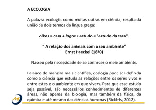A	
  ECOLOGIA	
  
	
  
A	
  palavra	
  ecologia,	
  como	
  muitas	
  outras	
  em	
  ciência,	
  resulta	
  da	
  
união	
  de	
  dois	
  termos	
  da	
  língua	
  grega:	
  
	
  
oikos	
  =	
  casa	
  +	
  logos	
  =	
  estudo	
  =	
  "estudo	
  da	
  casa".	
  	
  
	
  
“	
  A	
  relação	
  dos	
  animais	
  com	
  o	
  seu	
  ambiente”	
  	
  
Ernst	
  Haeckel	
  (1870)	
  
	
  
Nasceu	
  pela	
  necessidade	
  de	
  se	
  conhecer	
  o	
  meio	
  ambiente.	
  
	
  
Falando	
  de	
  maneira	
  mais	
  cienFﬁca,	
  ecologia	
  pode	
  ser	
  deﬁnida	
  
como	
  a	
  ciência	
  que	
  estuda	
  as	
  relações	
  entre	
  os	
  seres	
  vivos	
  e	
  
entre	
  estes	
  e	
  o	
  ambiente	
  em	
  que	
  vivem.	
  Para	
  que	
  esse	
  estudo	
  
seja	
   possível,	
   são	
   necessários	
   conhecimentos	
   de	
   diferentes	
  
áreas,	
   não	
   apenas	
   da	
   biologia,	
   mas	
   também	
   da	
   Osica,	
   da	
  
química	
  e	
  até	
  mesmo	
  das	
  ciências	
  humanas	
  (Ricklefs,	
  2012).	
  	
  
	
  
	
  
 