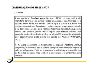 A	
   onça-­‐pintada,	
   Panthera	
   onca	
   (Linneaus,	
   1758)	
   ,	
   é	
   uma	
   espécie	
   de	
  
mamífero	
   carnívoro	
   da	
   família	
   Felidae	
   encontrada	
   nas	
   Américas.	
   É	
   o	
  
terceiro	
   maior	
   felino	
   do	
   mundo,	
   após	
   o	
   Wgre	
   e	
   o	
   leão,	
   e	
   o	
   maior	
   do	
  
conWnente	
  americano.	
  Ocorria	
  nas	
  regiões	
  quentes	
  e	
  temperadas,	
  desde	
  
o	
  sul	
  dos	
  Estados	
  Unidos	
  até	
  o	
  norte	
  da	
  ArgenWna,	
  estando,	
  hoje,	
  porém,	
  
exWnta	
   em	
   diversas	
   partes	
   dessa	
   região.	
   Nos	
   Estados	
   Unidos,	
   por	
  
exemplo,	
  está	
  exWnto	
  desde	
  o	
  início	
  do	
  século	
  XX,	
  apesar	
  de	
  relatos	
  de	
  
que	
   possivelmente	
   ainda	
   ocorre	
   no	
   estado	
   do	
   Arizona	
   (WIKIPÉDIA,	
  
2015).	
  
	
  
A	
   P.	
   onca	
   assemelha-­‐se	
   ﬁsicamente	
   á	
   espécie	
   Panthera	
   pardus	
  
(leopardo),	
  se	
  diferindo	
  desse,	
  porém,	
  pelo	
  padrão	
  de	
  manchas	
  na	
  pele	
  e	
  
pelo	
  tamanho	
  maior.	
  Pode	
  ser	
  encontrada	
  principalmente	
  em	
  ambientes	
  
de	
   ﬂorestas	
   tropicais,	
   mas	
   também	
   é	
   encontrada	
   em	
   ambientes	
   mais	
  
abertos.	
  	
  
EXEMPLO:	
  
CLASSIFICAÇÃO	
  DOS	
  SERES	
  VIVOS	
  
 