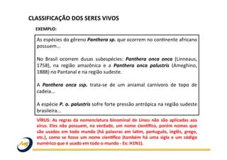 As	
  espécies	
  do	
  gêreno	
  Panthera	
  sp.	
  que	
  ocorrem	
  no	
  conWnente	
  africano	
  
possuem...	
  
	
  
No	
   Brasil	
   ocorrem	
   dusas	
   subespécies:	
   Panthera	
   onca	
   onca	
   (Linneaus,	
  
1758),	
   na	
   região	
   amazônica	
   e	
   a	
   Panthera	
   onca	
   palustris	
   (Ameghino,	
  
1888)	
  no	
  Pantanal	
  e	
  na	
  região	
  sudeste.	
  	
  
	
  
A	
   Panthera	
   onca	
   ssp.	
   trata-­‐se	
   de	
   um	
   aniamal	
   carnívoro	
   de	
   topo	
   de	
  
cadeia...	
  
	
  
A	
  espécie	
  P.	
  o.	
  palustris	
  sofre	
  forte	
  pressão	
  antrópica	
  na	
  região	
  sudeste	
  
brasileira...	
  	
  
EXEMPLO:	
  
CLASSIFICAÇÃO	
  DOS	
  SERES	
  VIVOS	
  
VÍRUS:	
  As	
  regras	
  da	
  nomenclatura	
  binominal	
  de	
  Lineu	
  não	
  são	
  aplicadas	
  aos	
  
vírus.	
  Eles	
  não	
  possuem,	
  na	
  verdade,	
  um	
  nome	
  cienwﬁco,	
  porém	
  nomes	
  que	
  
são	
   usados	
   em	
   todo	
   mundo	
   (há	
   palavras	
   em	
   lasm,	
   português,	
   inglês,	
   grego,	
  
etc.),	
  como	
  se	
  fosse	
  um	
  nome	
  cienwﬁco	
  (também	
  há	
  uma	
  sigla	
  e	
  um	
  código	
  
numérico	
  que	
  é	
  usado	
  em	
  todo	
  o	
  mundo	
  -­‐	
  Ex:	
  H1N1).	
  
 