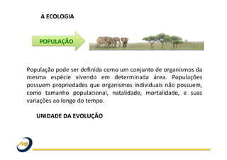 A	
  ECOLOGIA	
  
População	
  pode	
  ser	
  deﬁnida	
  como	
  um	
  conjunto	
  de	
  organismos	
  da	
  
mesma	
   espécie	
   vivendo	
   em	
   determinada	
   área.	
   Populações	
  
possuem	
  propriedades	
  que	
  organismos	
  individuais	
  não	
  possuem,	
  
como	
   tamanho	
   populacional,	
   natalidade,	
   mortalidade,	
   e	
   suas	
  
variações	
  ao	
  longo	
  do	
  tempo.	
  
	
  
	
  UNIDADE	
  DA	
  EVOLUÇÃO	
  
	
  
POPULAÇÃO	
  
 