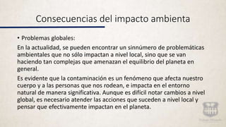 Consecuencias del impacto ambienta
• Problemas globales:
En la actualidad, se pueden encontrar un sinnúmero de problemáticas
ambientales que no sólo impactan a nivel local, sino que se van
haciendo tan complejas que amenazan el equilibrio del planeta en
general.
Es evidente que la contaminación es un fenómeno que afecta nuestro
cuerpo y a las personas que nos rodean, e impacta en el entorno
natural de manera significativa. Aunque es difícil notar cambios a nivel
global, es necesario atender las acciones que suceden a nivel local y
pensar que efectivamente impactan en el planeta.
 