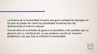 La historia de la humanidad muestra una gran cantidad de ejemplos en
los que se puede ver cómo las actividades humanas han ido
deteriorando el entorno natural.
Uno de ellos es la emisión de gases a la atmósfera y los cambios que se
generan por su combinación, lo que produce uno de los mayores
problemas a los que hoy se enfrenta la humanidad.
 