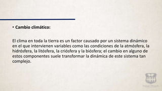 • Cambio climático:
El clima en toda la tierra es un factor causado por un sistema dinámico
en el que intervienen variables como las condiciones de la atmósfera, la
hidrósfera, la litósfera, la criósfera y la biósfera; el cambio en alguno de
estos componentes suele transformar la dinámica de este sistema tan
complejo.
 