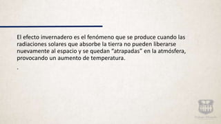 El efecto invernadero es el fenómeno que se produce cuando las
radiaciones solares que absorbe la tierra no pueden liberarse
nuevamente al espacio y se quedan “atrapadas” en la atmósfera,
provocando un aumento de temperatura.
.
 