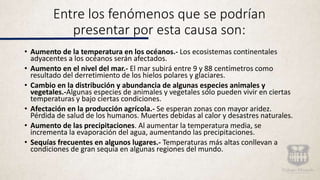 Entre los fenómenos que se podrían
presentar por esta causa son:
• Aumento de la temperatura en los océanos.- Los ecosistemas continentales
adyacentes a los océanos serán afectados.
• Aumento en el nivel del mar.- El mar subirá entre 9 y 88 centímetros como
resultado del derretimiento de los hielos polares y glaciares.
• Cambio en la distribución y abundancia de algunas especies animales y
vegetales.-Algunas especies de animales y vegetales sólo pueden vivir en ciertas
temperaturas y bajo ciertas condiciones.
• Afectación en la producción agrícola.- Se esperan zonas con mayor aridez.
Pérdida de salud de los humanos. Muertes debidas al calor y desastres naturales.
• Aumento de las precipitaciones. Al aumentar la temperatura media, se
incrementa la evaporación del agua, aumentando las precipitaciones.
• Sequías frecuentes en algunos lugares.- Temperaturas más altas conllevan a
condiciones de gran sequía en algunas regiones del mundo.
 