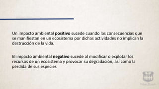 Un impacto ambiental positivo sucede cuando las consecuencias que
se manifiestan en un ecosistema por dichas actividades no implican la
destrucción de la vida.
El impacto ambiental negativo sucede al modificar o explotar los
recursos de un ecosistema y provocar su degradación, así como la
pérdida de sus especies
 