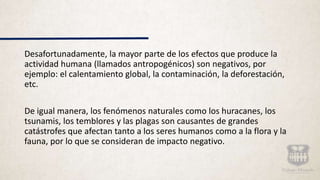 Desafortunadamente, la mayor parte de los efectos que produce la
actividad humana (llamados antropogénicos) son negativos, por
ejemplo: el calentamiento global, la contaminación, la deforestación,
etc.
De igual manera, los fenómenos naturales como los huracanes, los
tsunamis, los temblores y las plagas son causantes de grandes
catástrofes que afectan tanto a los seres humanos como a la flora y la
fauna, por lo que se consideran de impacto negativo.
 
