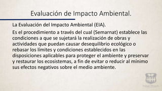 Evaluación de Impacto Ambiental.
La Evaluación del Impacto Ambiental (EIA).
Es el procedimiento a través del cual (Semarnat) establece las
condiciones a que se sujetará la realización de obras y
actividades que puedan causar desequilibrio ecológico o
rebasar los límites y condiciones establecidos en las
disposiciones aplicables para proteger el ambiente y preservar
y restaurar los ecosistemas, a fin de evitar o reducir al mínimo
sus efectos negativos sobre el medio ambiente.
 
