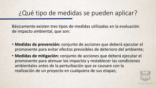 ¿Qué tipo de medidas se pueden aplicar?
Básicamente existen tres tipos de medidas utilizadas en la evaluación
de impacto ambiental, que son:
• Medidas de prevención: conjunto de acciones que deberá ejecutar el
promovente para evitar efectos previsibles de deterioro del ambiente;
• Medidas de mitigación: conjunto de acciones que deberá ejecutar el
promovente para atenuar los impactos y restablecer las condiciones
ambientales antes de la perturbación que se causare con la
realización de un proyecto en cualquiera de sus etapas;
 
