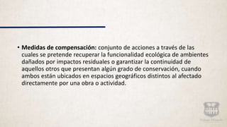 • Medidas de compensación: conjunto de acciones a través de las
cuales se pretende recuperar la funcionalidad ecológica de ambientes
dañados por impactos residuales o garantizar la continuidad de
aquellos otros que presentan algún grado de conservación, cuando
ambos están ubicados en espacios geográficos distintos al afectado
directamente por una obra o actividad.
 