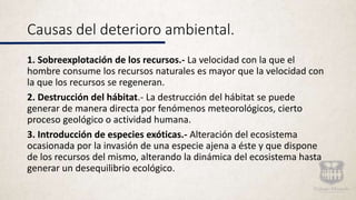 Causas del deterioro ambiental.
1. Sobreexplotación de los recursos.- La velocidad con la que el
hombre consume los recursos naturales es mayor que la velocidad con
la que los recursos se regeneran.
2. Destrucción del hábitat.- La destrucción del hábitat se puede
generar de manera directa por fenómenos meteorológicos, cierto
proceso geológico o actividad humana.
3. Introducción de especies exóticas.- Alteración del ecosistema
ocasionada por la invasión de una especie ajena a éste y que dispone
de los recursos del mismo, alterando la dinámica del ecosistema hasta
generar un desequilibrio ecológico.
 