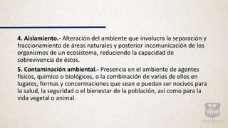 4. Aislamiento.- Alteración del ambiente que involucra la separación y
fraccionamiento de áreas naturales y posterior incomunicación de los
organismos de un ecosistema, reduciendo la capacidad de
sobrevivencia de éstos.
5. Contaminación ambiental.- Presencia en el ambiente de agentes
físicos, químico o biológicos, o la combinación de varios de ellos en
lugares, formas y concentraciones que sean o puedan ser nocivos para
la salud, la seguridad o el bienestar de la población, así como para la
vida vegetal o animal.
 