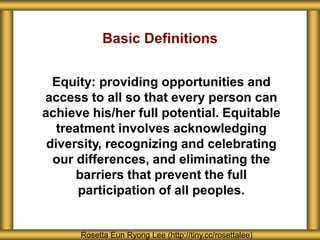 About Seattle Girls’ School
Rosetta Eun Ryong Lee (http://tiny.cc/rosettalee)
Basic Definitions
Equity: providing opportunities and
access to all so that every person can
achieve his/her full potential. Equitable
treatment involves acknowledging
diversity, recognizing and celebrating
our differences, and eliminating the
barriers that prevent the full
participation of all peoples.
 