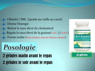 Obésité ( IMC )(poids sur taille au carré)
  Donne l’énergie
  Réduit le taux élevé de cholestérol
  Régule le taux élevé de la graisse(L.D.L ),( H.D.L)
  Forme svelte (bons résultat: associer Neutra-cleanse)




2 gélules matin avant le repas
2 gélules le soir avant le repas
 