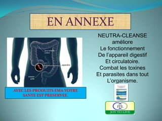 EN ANNEXE
                              NEUTRA-CLEANSE
                                     améliore
                               Le fonctionnement
                              De l’appareil digestif
                                  Et circulatoire.
                               Combat les toxines
                              Et parasites dans tout
                                  L’organisme.
AVEC LES PRODUITS EMA VOTRE
    SANTE EST PRESERVEE.
 