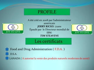 PROFILE
               A été créé en 2008 par l’administrateur
                              américain
                        JERRY RICKS: 72ans
                Épaulé par le Directeur mondial de
                                IBM:
                           TIM STEAVENS

                     Les certificats
Food and Drug Administration ( F.D.A. )
D.S.A.
LANADA ( A autorisé la vente des produits naturels modernes de santé)
 